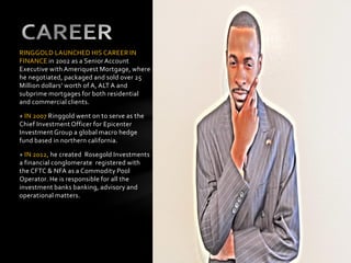 RINGGOLD LAUNCHED HIS CAREER IN
FINANCE in 2002 as a Senior Account
Executive with Ameriquest Mortgage, where
he negotiated, packaged and sold over 25
Million dollars’ worth of A, ALT A and
subprime mortgages for both residential
and commercial clients.
+ IN 2007 Ringgold went on to serve as the
Chief Investment Officer for Epicenter
Investment Group a global macro hedge
fund based in northern california.
+ IN 2012, he created Rosegold Investments
a financial conglomerate registered with
the CFTC & NFA as a Commodity Pool
Operator. He is responsible for all the
investment banks banking, advisory and
operational matters.
 