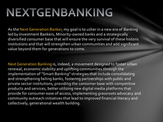 As the Next Generation Banker, my goal is to usher in a new era of Banking
led by Investment Bankers, Minority-owned banks and a strategically
diversified consumer base that will ensure the very survival of these historic
institutions and that will strengthen urban communities and add significant
value beyond them for generations to come.
Next Generation Banking is, indeed, a movement designed to foster urban
renewal, economic stability and uplifting communities through the
implementation of “Smart Banking” strategies that include consolidating
and strengthening failing banks, fostering partnerships with public and
private sector institutions, providing the consumer base with competitive
products and services, better utilizing new digital media platforms that
provide for consumer ease of access, implementing grassroots advocacy and
community outreach initiatives that lead to improved financial literacy and
collectively, generational wealth building.
 