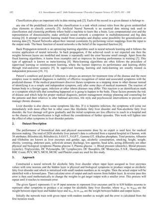 102 A.S. Aneeshkumar and C. Jothi Venkateswaran / Procedia Computer Science 47 (2015) 101 – 108
Classification plays an important role in data mining task [2]. Each of the record in a given dataset is belongs to
any one of the predefined class and the classification is a task which extract rules from the given unidentified
class elements to classify correctly [3]. Artificial Neural Network is an essential data mining task used in
classification and clustering problems where build a machine to learn like a brain. Less computational cost and the
representation of dimensionality make artificial neural network a competitor in multidimensional and big data
mining [4]. It attempt to present learning model from examples and display some possibility for generalization on
training data [5]. Neural Networks adjust their internal constraints by performing vector mappings from the input to
the output node. The basic function of neural networks is the belief of the requested function [6].
Back Propagation network is an optimizing learning algorithm used in neural network learning and it follows the
reverse application of neural networks. In back propagation, if the achieved result is not expected one then the
weights between layers are modified and iterate it repeatedly until the error become small enough. Apart from the
fixed learning algorithms, it learns from examples and so improves its learning performance in training [7]. This
type of approach is known as meta-learning [8]. Meta-learning algorithms are often follows the procedure of
supervised learning or reinforcement learning, where the learner improves its performance and learning ability
through trial-and-error scenario [9]. In supervised learning, learning and meta-learning are usually treated as
independent processes [10, 11].
Patient’s condition and period of infection is always an antonym for treatment time of the disease and the most
complex issue in medical diagnosis is inability of effective recognition of initial and associated symptoms with the
predicted disease. If the medical practitioners discover theses symptoms as a stepping stone to other disease instead
of identifying it as a simple and independent symptom, only after some days of medical treatment. The reaction of
human body to a foreign agent, infection or other inborn diseases may differ. This reaction is an identification mark
or a symptom which tells that something happened or is going to happen in the body. These factors promote the risk
of disease and which help for proper medical diagnosis, patient management strategy planning and counseling for
the patients and their relatives to alter habitual activities, life style and psychosocial interventions to prevent and
manage chronic diseases.
Liver disorder is also shows some symptoms like this. If it is hepatitis infection, the symptoms will come out
immediately with more effect but in other cases like Alcoholic fatty liver disorder and Non-alcoholic fatty liver
disorder, the liver damage will grow gradually and the initial symptoms are less effective to reach in a hospital and
so the chance of misclassification is high without the consideration of further episodes. This work will lighten into
the effect of other symptoms in liver disorder patients.
2. Dataset Description
The performance of biomedical data and physical assessments done by an expert is used here for medical
decision making. The total of 2020 alcoholic liver patient’s data is collected from a reputed hospital in Chennai, with
39 attributes. Bilirubin (d), Bilirubin (t), S.G.O.T., S.G.P.T., Gamma GT, Alkaline phosphate, Total proteins, Albumin
and Globulins are known as liver enzymes and gender, age, alcoholic consumption, smoking, height, weight,
obesity, vomiting, abdomen pain, yellowish urinary discharge, low appetite, head ache, acting differently are other
physical and biological symptoms Plasma glucose–f, Plasma glucose –r, Blood pressure (diastolic), Blood pressure
(systolic), Triglycerides, DC Polymorphs, DC Lymphocytes, DC Basophils, DC Monocytes, E.S.R., Haemoglobin,
RBC Count, PCV, MCV, MCH, MCHC and Platelet count are used for this study.
3. Approach
Constructed a neural network for alcoholic fatty liver disorder where input layer assigned as liver enzymes
values with nine neurons and the hidden layer is physical and biological symptoms to produce output as alcoholic
fatty liver disorder and which is initialized with small random numbers as its weights. Then the actual output will be
identified with a forward pass. Then calculate error of output and each neuron from hidden layer. In reverse pass this
error is then used mathematically to change the weights to get target output with a smaller error. This process will
repeat until it reaches to minimum error.
The given figure1 represents i1 to i9 input neurons to represent liver enzymes and hi to h30 hidden neurons to
represent other symptoms to produce o as output for alcoholic fatty liver disorder, where wi1h1 to wi9h30 are the
weight between input layer and hidden layer and wh1o to w h30o are the weight between hidden and output layers.
Initially the network train with given input with random number as weight and the error is calculated from the
first iteration result.
 