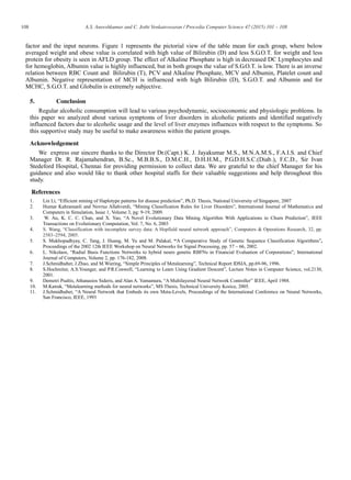 108 A.S. Aneeshkumar and C. Jothi Venkateswaran / Procedia Computer Science 47 (2015) 101 – 108
factor and the input neurons. Figure 1 represents the pictorial view of the table mean for each group, where below
averaged weight and obese value is correlated with high value of Bilirubin (D) and less S.G.O.T. for weight and less
protein for obesity is seen in AFLD group. The effect of Alkaline Phosphate is high in decreased DC Lymphocytes and
for hemoglobin, Albumin value is highly influenced, but in both groups the value of S.G.O.T. is low. There is an inverse
relation between RBC Count and Bilirubin (T), PCV and Alkaline Phosphate, MCV and Albumin, Platelet count and
Albumin. Negative representation of MCH is influenced with high Bilirubin (D), S.G.O.T. and Albumin and for
MCHC, S.G.O.T. and Globulin is extremely subjective.
5. Conclusion
Regular alcoholic consumption will lead to various psychodynamic, socioeconomic and physiologic problems. In
this paper we analyzed about various symptoms of liver disorders in alcoholic patients and identified negatively
influenced factors due to alcoholic usage and the level of liver enzymes influences with respect to the symptoms. So
this supportive study may be useful to make awareness within the patient groups.
Acknowledgement
We express our sincere thanks to the Director Dr.(Capt.) K. J. Jayakumar M.S., M.N.A.M.S., F.A.I.S. and Chief
Manager Dr. R. Rajamahendran, B.Sc., M.B.B.S., D.M.C.H., D.H.H.M., P.G.D.H.S.C.(Diab.), F.C.D., Sir Ivan
Stedeford Hospital, Chennai for providing permission to collect data. We are grateful to the chief Manager for his
guidance and also would like to thank other hospital staffs for their valuable suggestions and help throughout this
study.
References
1. Lin Li, “Efficient mining of Haplotype patterns for disease prediction”, Ph.D. Thesis, National University of Singapore, 2007
2. Humar Kahramanli and Novruz Allahverdi, “Mining Classification Rules for Liver Disorders”, International Journal of Mathematics and
Computers in Simulation, Issue 1, Volume 3, pg: 9-19, 2009.
3. W. Au, K. C. C. Chan, and X. Yao, “A Novel Evolutionary Data Mining Algorithm With Applications to Churn Prediction”, IEEE
Transactions on Evolutionary Computation, Vol. 7, No. 6, 2003
4. S. Wang, “Classification with incomplete survey data: A Hopfield neural network approach”, Computers & Operations Research, 32, pp.
2583–2594, 2005.
5. S. Mukhopadhyay, C. Tang, J. Huang, M. Yu and M. Palakal, “A Comparative Study of Genetic Sequence Classification Algorithms”,
Proceedings of the 2002 12th IEEE Workshop on Neural Networks for Signal Processing, pp. 57 – 66, 2002.
6. L. Nikolaos, “Radial Basis Functions Networks to hybrid neuro genetic RBFΝs in Financial Evaluation of Corporations”, International
Journal of Computers, Volume 2, pp. 176-182, 2008.
7. J.Schmidhuber, J.Zhao, and M.Wiering, “Simple Principles of Metalearning”, Technical Report IDSIA, pp.69-96, 1996.
8. S.Hochreiter, A.S.Younger, and P.R.Conwell, “Learning to Learn Using Gradient Descent”, Lecture Notes in Computer Science, vol.2130,
2001.
9. Demetri Psaltis, Athanasios Sideris, and Alan A. Yamamura, “A Multilayered Neural Network Controller” IEEE, April 1988.
10. M.Katrak, “Metalearning methods for neural networks”, MS Thesis, Technical University Kosice, 2005.
11. J.Schmidhuber, “A Neural Network that Embeds its own Meta-Levels, Proceedings of the International Conference on Neural Networks,
San Francisco, IEEE, 1993
 