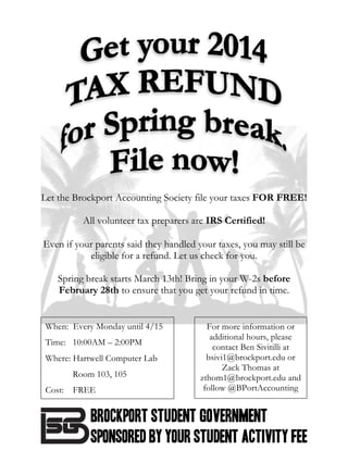  
	
  
	
  
	
  
	
  
	
  
	
  
	
  
	
  
	
  
	
  
	
  
	
  
	
  
	
  
	
  
	
  
Let the Brockport Accounting Society file your taxes FOR FREE!
All volunteer tax preparers are IRS Certified!
	
  
Even if your parents said they handled your taxes, you may still be
eligible for a refund. Let us check for you.
Spring break starts March 13th! Bring in your W-2s before
February 28th to ensure that you get your refund in time.
	
  
	
  
	
  
	
  
	
  
	
  
	
  
	
  
	
  
	
  
	
  
	
  
For more information or
additional hours, please
contact Ben Sivitilli at
bsivi1@brockport.edu or
Zack Thomas at
zthom1@brockport.edu and
follow @BPortAccounting
	
  
When: Every Monday until 4/15
Time: 10:00AM – 2:00PM
Where: Hartwell Computer Lab
Room 103, 105
Cost: FREE
 
