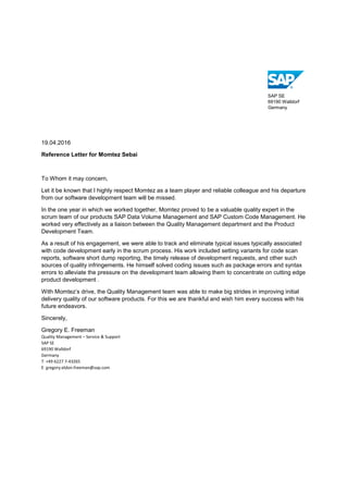 SAP SE
69190 Walldorf
Germany
19.04.2016
Reference Letter for Momtez Sebai
To Whom it may concern,
Let it be known that I highly respect Momtez as a team player and reliable colleague and his departure
from our software development team will be missed.
In the one year in which we worked together, Momtez proved to be a valuable quality expert in the
scrum team of our products SAP Data Volume Management and SAP Custom Code Management. He
worked very effectively as a liaison between the Quality Management department and the Product
Development Team.
As a result of his engagement, we were able to track and eliminate typical issues typically associated
with code development early in the scrum process. His work included setting variants for code scan
reports, software short dump reporting, the timely release of development requests, and other such
sources of quality infringements. He himself solved coding issues such as package errors and syntax
errors to alleviate the pressure on the development team allowing them to concentrate on cutting edge
product development .
With Momtez’s drive, the Quality Management team was able to make big strides in improving initial
delivery quality of our software products. For this we are thankful and wish him every success with his
future endeavors.
Sincerely,
Gregory E. Freeman
Quality Management – Service & Support
SAP SE
69190 Walldorf
Germany
T +49 6227 7-43265
E gregory.eldon.freeman@sap.com
 