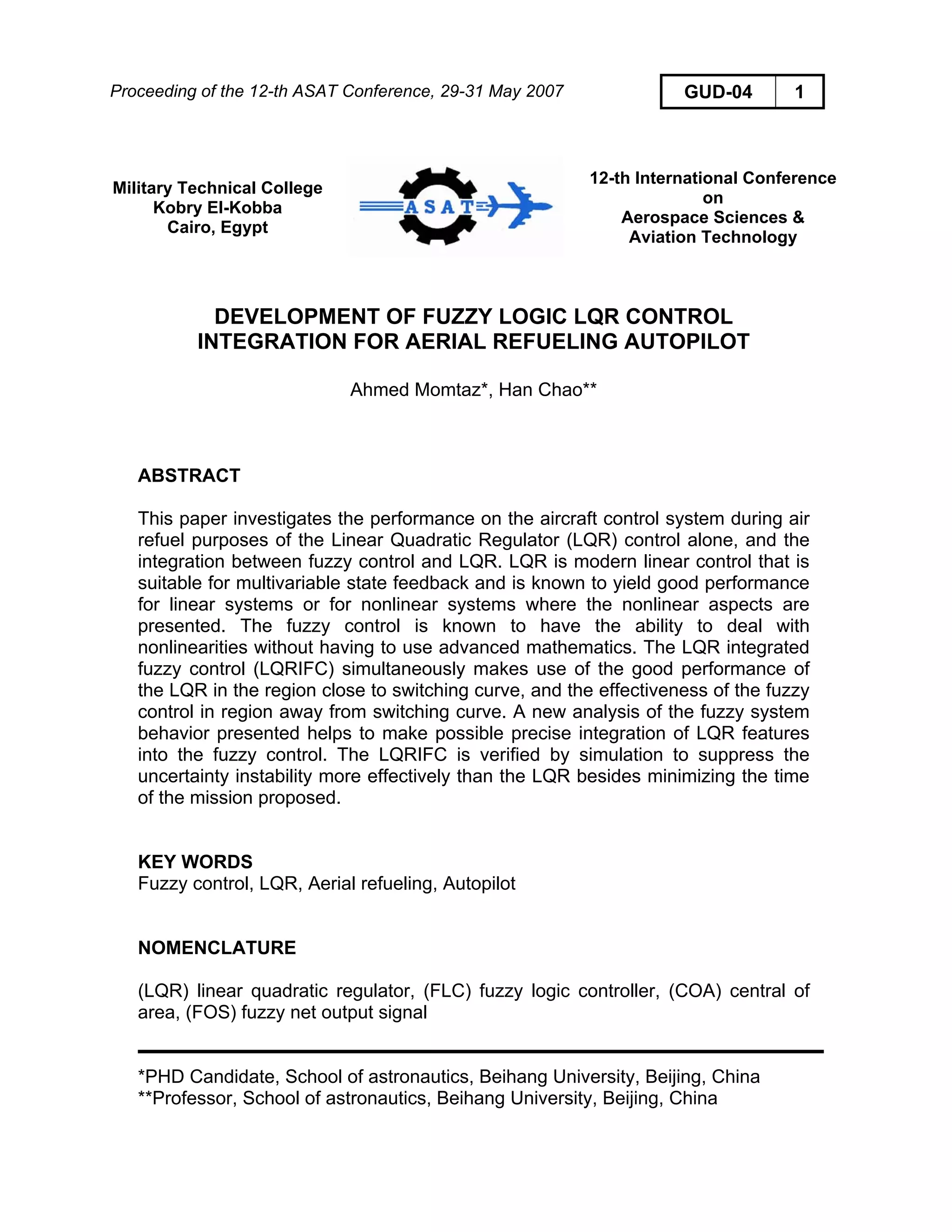 Proceeding of the 12-th ASAT Conference, 29-31 May 2007 GUD-04 1
Military Technical College
Kobry El-Kobba
Cairo, Egypt
12-th International Conference
on
Aerospace Sciences &
Aviation Technology
DEVELOPMENT OF FUZZY LOGIC LQR CONTROL
INTEGRATION FOR AERIAL REFUELING AUTOPILOT
Ahmed Momtaz*, Han Chao**
ABSTRACT
This paper investigates the performance on the aircraft control system during air
refuel purposes of the Linear Quadratic Regulator (LQR) control alone, and the
integration between fuzzy control and LQR. LQR is modern linear control that is
suitable for multivariable state feedback and is known to yield good performance
for linear systems or for nonlinear systems where the nonlinear aspects are
presented. The fuzzy control is known to have the ability to deal with
nonlinearities without having to use advanced mathematics. The LQR integrated
fuzzy control (LQRIFC) simultaneously makes use of the good performance of
the LQR in the region close to switching curve, and the effectiveness of the fuzzy
control in region away from switching curve. A new analysis of the fuzzy system
behavior presented helps to make possible precise integration of LQR features
into the fuzzy control. The LQRIFC is verified by simulation to suppress the
uncertainty instability more effectively than the LQR besides minimizing the time
of the mission proposed.
KEY WORDS
Fuzzy control, LQR, Aerial refueling, Autopilot
NOMENCLATURE
(LQR) linear quadratic regulator, (FLC) fuzzy logic controller, (COA) central of
area, (FOS) fuzzy net output signal
*PHD Candidate, School of astronautics, Beihang University, Beijing, China
**Professor, School of astronautics, Beihang University, Beijing, China
 