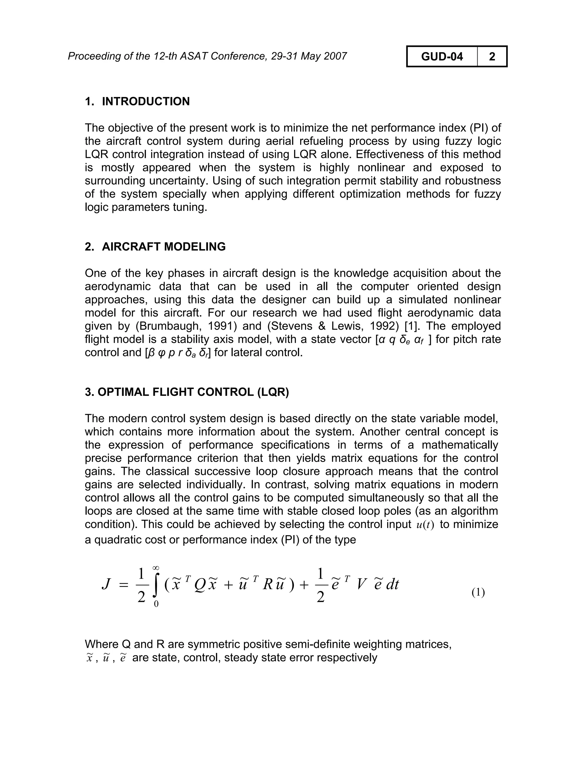 Proceeding of the 12-th ASAT Conference, 29-31 May 2007 GUD-04 2
1. INTRODUCTION
The objective of the present work is to minimize the net performance index (PI) of
the aircraft control system during aerial refueling process by using fuzzy logic
LQR control integration instead of using LQR alone. Effectiveness of this method
is mostly appeared when the system is highly nonlinear and exposed to
surrounding uncertainty. Using of such integration permit stability and robustness
of the system specially when applying different optimization methods for fuzzy
logic parameters tuning.
2. AIRCRAFT MODELING
One of the key phases in aircraft design is the knowledge acquisition about the
aerodynamic data that can be used in all the computer oriented design
approaches, using this data the designer can build up a simulated nonlinear
model for this aircraft. For our research we had used flight aerodynamic data
given by (Brumbaugh, 1991) and (Stevens & Lewis, 1992) [1]. The employed
flight model is a stability axis model, with a state vector [α q δe αf ] for pitch rate
control and [β φ p r δa δr] for lateral control.
3. OPTIMAL FLIGHT CONTROL (LQR)
The modern control system design is based directly on the state variable model,
which contains more information about the system. Another central concept is
the expression of performance specifications in terms of a mathematically
precise performance criterion that then yields matrix equations for the control
gains. The classical successive loop closure approach means that the control
gains are selected individually. In contrast, solving matrix equations in modern
control allows all the control gains to be computed simultaneously so that all the
loops are closed at the same time with stable closed loop poles (as an algorithm
condition). This could be achieved by selecting the control input to minimize
a quadratic cost or performance index (PI) of the type
)(tu
dteVeuRuxQxJ TTT ~~
2
1
)~~~~(
2
1
0
++= ∫
∞
(1)
Where Q and R are symmetric positive semi-definite weighting matrices,
x~ , u~ , e~ are state, control, steady state error respectively
 