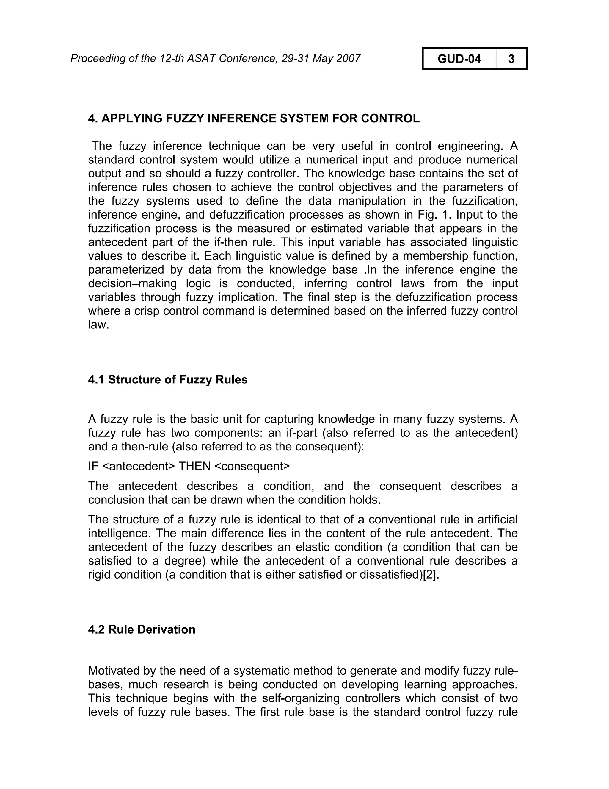 Proceeding of the 12-th ASAT Conference, 29-31 May 2007 GUD-04 3
4. APPLYING FUZZY INFERENCE SYSTEM FOR CONTROL
The fuzzy inference technique can be very useful in control engineering. A
standard control system would utilize a numerical input and produce numerical
output and so should a fuzzy controller. The knowledge base contains the set of
inference rules chosen to achieve the control objectives and the parameters of
the fuzzy systems used to define the data manipulation in the fuzzification,
inference engine, and defuzzification processes as shown in Fig. 1. Input to the
fuzzification process is the measured or estimated variable that appears in the
antecedent part of the if-then rule. This input variable has associated linguistic
values to describe it. Each linguistic value is defined by a membership function,
parameterized by data from the knowledge base .In the inference engine the
decision–making logic is conducted, inferring control laws from the input
variables through fuzzy implication. The final step is the defuzzification process
where a crisp control command is determined based on the inferred fuzzy control
law.
4.1 Structure of Fuzzy Rules
A fuzzy rule is the basic unit for capturing knowledge in many fuzzy systems. A
fuzzy rule has two components: an if-part (also referred to as the antecedent)
and a then-rule (also referred to as the consequent):
IF <antecedent> THEN <consequent>
The antecedent describes a condition, and the consequent describes a
conclusion that can be drawn when the condition holds.
The structure of a fuzzy rule is identical to that of a conventional rule in artificial
intelligence. The main difference lies in the content of the rule antecedent. The
antecedent of the fuzzy describes an elastic condition (a condition that can be
satisfied to a degree) while the antecedent of a conventional rule describes a
rigid condition (a condition that is either satisfied or dissatisfied)[2].
4.2 Rule Derivation
Motivated by the need of a systematic method to generate and modify fuzzy rule-
bases, much research is being conducted on developing learning approaches.
This technique begins with the self-organizing controllers which consist of two
levels of fuzzy rule bases. The first rule base is the standard control fuzzy rule
 