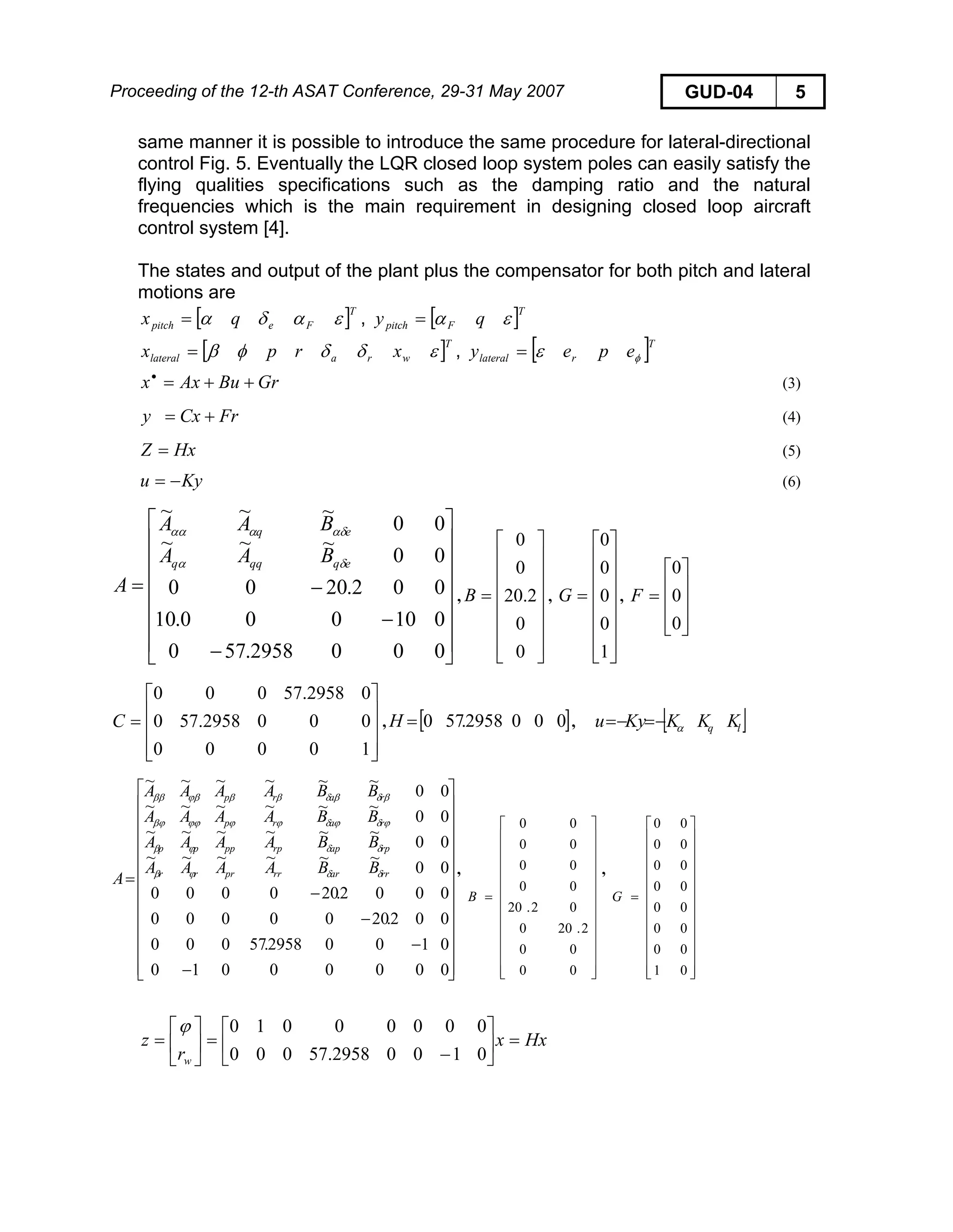 Proceeding of the 12-th ASAT Conference, 29-31 May 2007 GUD-04 5
same manner it is possible to introduce the same procedure for lateral-directional
control Fig. 5. Eventually the LQR closed loop system poles can easily satisfy the
flying qualities specifications such as the damping ratio and the natural
frequencies which is the main requirement in designing closed loop aircraft
control system [4].
The states and output of the plant plus the compensator for both pitch and lateral
motions are
[ ]T
Fepitch qx εαδα= , [ ]T
Fpitch qy εα=
[ ]T
wralateral xrpx εδδφβ= , [ ]T
rlateral epey φε=
GrBuAxx ++=•
(3)
FrCxy += (4)
HxZ = (5)
Kyu −= (6)
⎥
⎥
⎥
⎥
⎥
⎥
⎦
⎤
⎢
⎢
⎢
⎢
⎢
⎢
⎣
⎡
−
−
−=
0002958.570
010000.10
002.2000
00
~~~
00
~~~
eqqqq
eq
BAA
BAA
A
δα
αδααα
, , ,
⎥
⎥
⎥
⎥
⎥
⎥
⎦
⎤
⎢
⎢
⎢
⎢
⎢
⎢
⎣
⎡
=
0
0
2.20
0
0
B
⎥
⎥
⎥
⎥
⎥
⎥
⎦
⎤
⎢
⎢
⎢
⎢
⎢
⎢
⎣
⎡
=
1
0
0
0
0
G
⎥
⎥
⎥
⎦
⎤
⎢
⎢
⎢
⎣
⎡
=
0
0
0
F
⎥
⎥
⎥
⎦
⎤
⎢
⎢
⎢
⎣
⎡
=
10000
0002958.570
02958.57000
C , [ ]0002958.570=H , [ ]lq KKKKyu α−=−=
⎥
⎥
⎥
⎥
⎥
⎥
⎥
⎥
⎥
⎥
⎥
⎦
⎤
⎢
⎢
⎢
⎢
⎢
⎢
⎢
⎢
⎢
⎢
⎢
⎣
⎡
−
−
−
−
=
00000010
01002958.57000
002.2000000
0002.200000
00
~~~~~~
00
~~~~~~
00
~~~~~~
00
~~~~~~
rrarrrprrr
rpaprppppp
rarp
rarp
BBAAAA
BBAAAA
BBAAAA
BBAAAA
A δδϕβ
δδϕβ
ϕδϕδϕϕϕϕβϕ
βδβδββϕβββ
, ,
⎥
⎥
⎥
⎥
⎥
⎥
⎥
⎥
⎥
⎥
⎥
⎦
⎤
⎢
⎢
⎢
⎢
⎢
⎢
⎢
⎢
⎢
⎢
⎢
⎣
⎡
=
00
00
2.200
02.20
00
00
00
00
B
⎥
⎥
⎥
⎥
⎥
⎥
⎥
⎥
⎥
⎥
⎥
⎦
⎤
⎢
⎢
⎢
⎢
⎢
⎢
⎢
⎢
⎢
⎢
⎢
⎣
⎡
=
01
00
00
00
00
00
00
00
G
Hxx
r
z
w
=⎥
⎦
⎤
⎢
⎣
⎡
−
=⎥
⎦
⎤
⎢
⎣
⎡
=
01002958.57000
00000010ϕ
 