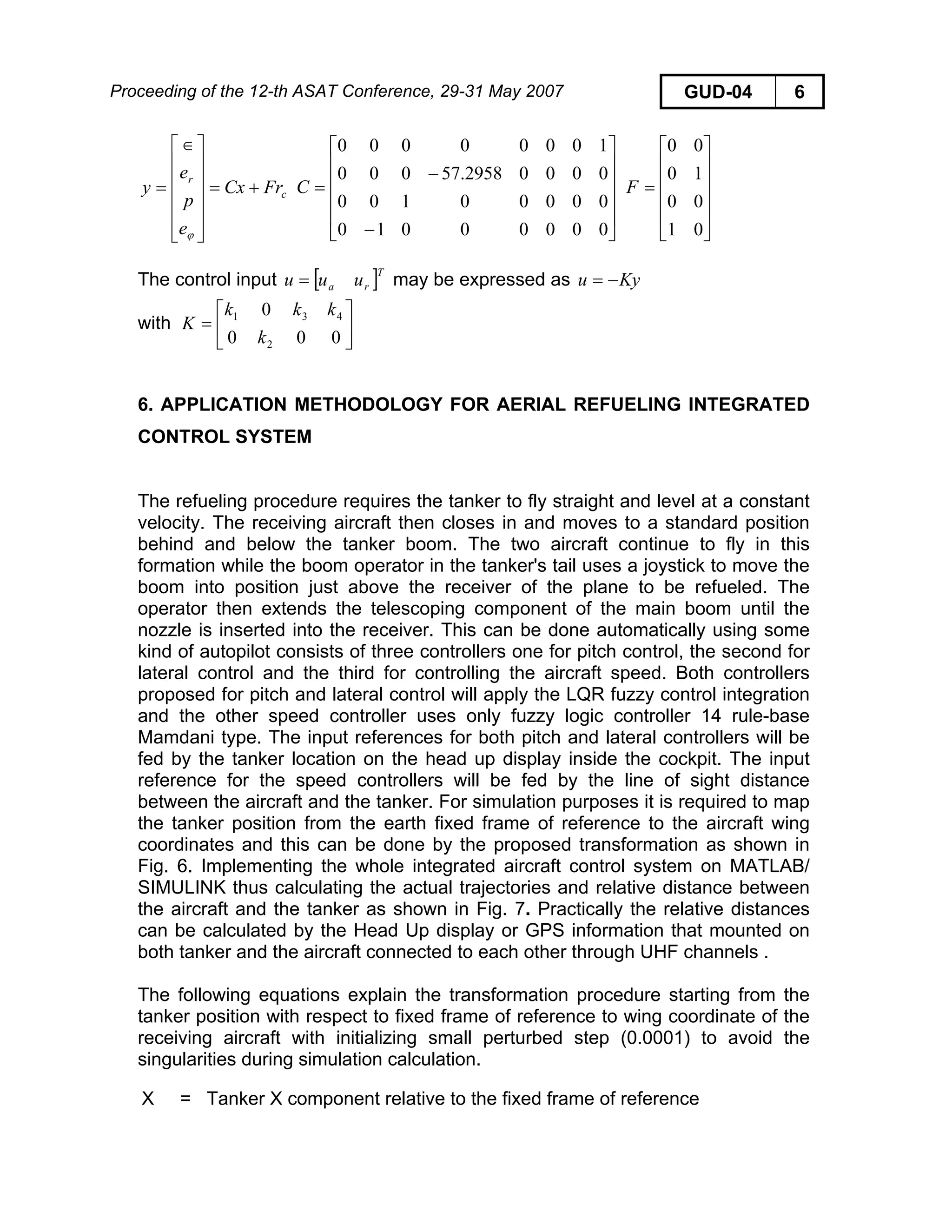 Proceeding of the 12-th ASAT Conference, 29-31 May 2007 GUD-04 6
]
c
r
FrCx
e
p
e
y +=
⎥
⎥
⎥
⎥
⎥
⎦
⎤
⎢
⎢
⎢
⎢
⎢
⎣
⎡∈
=
ϕ
⎥
⎥
⎥
⎥
⎦
⎤
⎢
⎢
⎢
⎢
⎣
⎡
−
−
=
00000010
00000100
00002958.57000
10000000
C
⎥
⎥
⎥
⎥
⎦
⎤
⎢
⎢
⎢
⎢
⎣
⎡
=
01
00
10
00
F
The control input may be expressed as[ T
ra uuu = Kyu −=
with ⎥
⎦
⎤
⎢
⎣
⎡
=
000
0
2
431
k
kkk
K
6. APPLICATION METHODOLOGY FOR AERIAL REFUELING INTEGRATED
CONTROL SYSTEM
The refueling procedure requires the tanker to fly straight and level at a constant
velocity. The receiving aircraft then closes in and moves to a standard position
behind and below the tanker boom. The two aircraft continue to fly in this
formation while the boom operator in the tanker's tail uses a joystick to move the
boom into position just above the receiver of the plane to be refueled. The
operator then extends the telescoping component of the main boom until the
nozzle is inserted into the receiver. This can be done automatically using some
kind of autopilot consists of three controllers one for pitch control, the second for
lateral control and the third for controlling the aircraft speed. Both controllers
proposed for pitch and lateral control will apply the LQR fuzzy control integration
and the other speed controller uses only fuzzy logic controller 14 rule-base
Mamdani type. The input references for both pitch and lateral controllers will be
fed by the tanker location on the head up display inside the cockpit. The input
reference for the speed controllers will be fed by the line of sight distance
between the aircraft and the tanker. For simulation purposes it is required to map
the tanker position from the earth fixed frame of reference to the aircraft wing
coordinates and this can be done by the proposed transformation as shown in
Fig. 6. Implementing the whole integrated aircraft control system on MATLAB/
SIMULINK thus calculating the actual trajectories and relative distance between
the aircraft and the tanker as shown in Fig. 7. Practically the relative distances
can be calculated by the Head Up display or GPS information that mounted on
both tanker and the aircraft connected to each other through UHF channels .
The following equations explain the transformation procedure starting from the
tanker position with respect to fixed frame of reference to wing coordinate of the
receiving aircraft with initializing small perturbed step (0.0001) to avoid the
singularities during simulation calculation.
X = Tanker X component relative to the fixed frame of reference
 