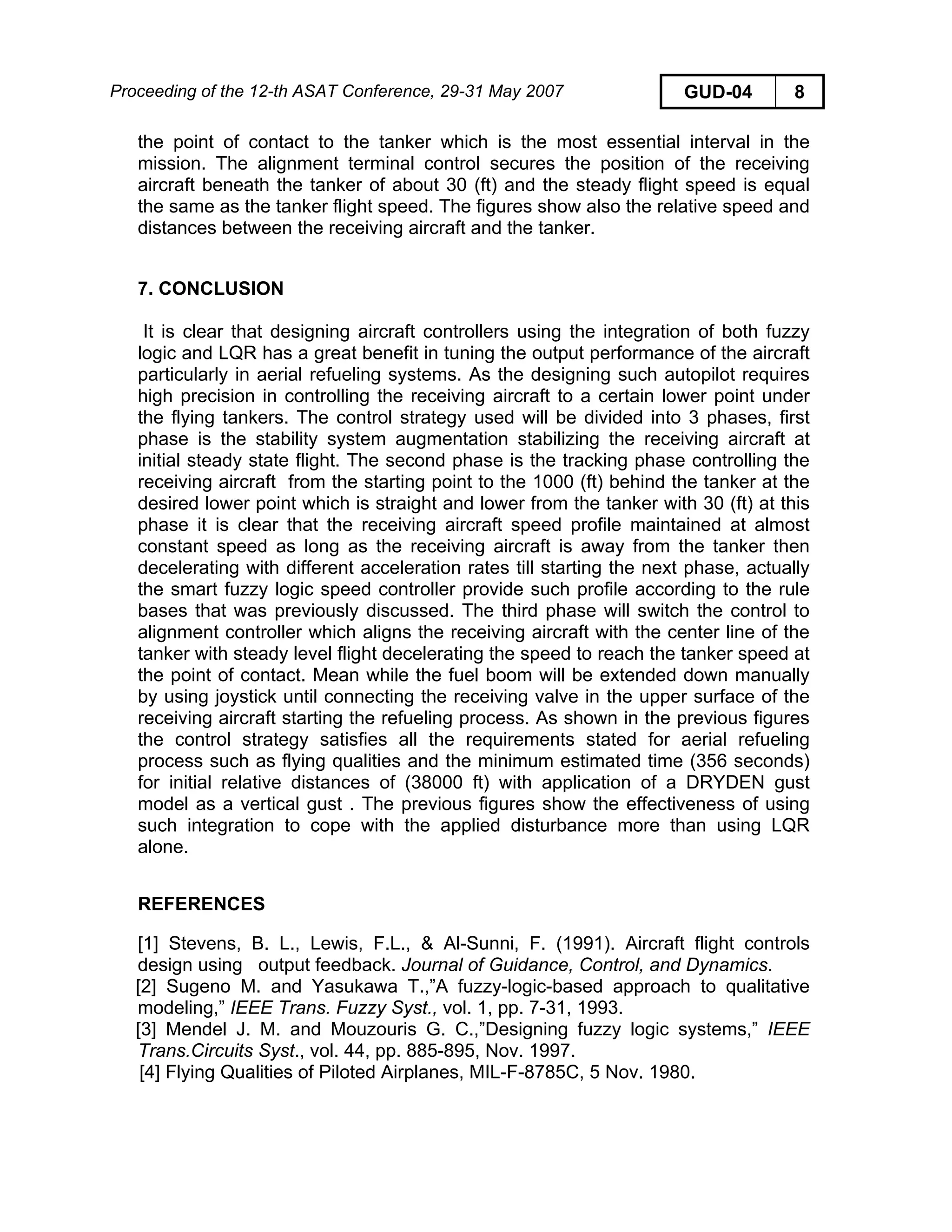 Proceeding of the 12-th ASAT Conference, 29-31 May 2007 GUD-04 8
the point of contact to the tanker which is the most essential interval in the
mission. The alignment terminal control secures the position of the receiving
aircraft beneath the tanker of about 30 (ft) and the steady flight speed is equal
the same as the tanker flight speed. The figures show also the relative speed and
distances between the receiving aircraft and the tanker.
7. CONCLUSION
It is clear that designing aircraft controllers using the integration of both fuzzy
logic and LQR has a great benefit in tuning the output performance of the aircraft
particularly in aerial refueling systems. As the designing such autopilot requires
high precision in controlling the receiving aircraft to a certain lower point under
the flying tankers. The control strategy used will be divided into 3 phases, first
phase is the stability system augmentation stabilizing the receiving aircraft at
initial steady state flight. The second phase is the tracking phase controlling the
receiving aircraft from the starting point to the 1000 (ft) behind the tanker at the
desired lower point which is straight and lower from the tanker with 30 (ft) at this
phase it is clear that the receiving aircraft speed profile maintained at almost
constant speed as long as the receiving aircraft is away from the tanker then
decelerating with different acceleration rates till starting the next phase, actually
the smart fuzzy logic speed controller provide such profile according to the rule
bases that was previously discussed. The third phase will switch the control to
alignment controller which aligns the receiving aircraft with the center line of the
tanker with steady level flight decelerating the speed to reach the tanker speed at
the point of contact. Mean while the fuel boom will be extended down manually
by using joystick until connecting the receiving valve in the upper surface of the
receiving aircraft starting the refueling process. As shown in the previous figures
the control strategy satisfies all the requirements stated for aerial refueling
process such as flying qualities and the minimum estimated time (356 seconds)
for initial relative distances of (38000 ft) with application of a DRYDEN gust
model as a vertical gust . The previous figures show the effectiveness of using
such integration to cope with the applied disturbance more than using LQR
alone.
REFERENCES
[1] Stevens, B. L., Lewis, F.L., & Al-Sunni, F. (1991). Aircraft flight controls
design using output feedback. Journal of Guidance, Control, and Dynamics.
[2] Sugeno M. and Yasukawa T.,”A fuzzy-logic-based approach to qualitative
modeling,” IEEE Trans. Fuzzy Syst., vol. 1, pp. 7-31, 1993.
[3] Mendel J. M. and Mouzouris G. C.,”Designing fuzzy logic systems,” IEEE
Trans.Circuits Syst., vol. 44, pp. 885-895, Nov. 1997.
[4] Flying Qualities of Piloted Airplanes, MIL-F-8785C, 5 Nov. 1980.
 