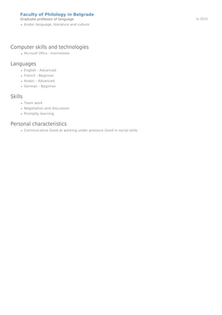 Faculty of Philology in Belgrade
Graduate professor of language to 2015.
Arabic language, literature and culture
Computer skills and technologies
Microsoft Office - Intermediate
Languages
English - Advanced
French - Beginner
Arabic - Advanced
German - Beginner
Skills
Team work
Negotiation and discussion
Promptly learning
Personal characteristics
Commuicative Good at working under pressure Good in social skills
Powered by TCPDF (www.tcpdf.org)
 