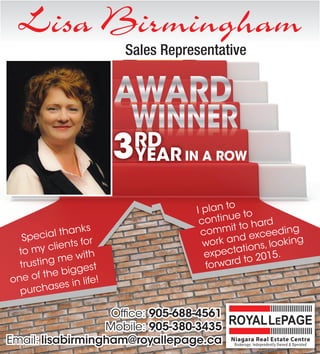 Lisa Birmingham
IN A ROW
Special thanks
to my clients for
trusting me with
one of the biggest
purchases in life!
I plan to
continue to
commit to hard
work and exceeding
expectations, looking
forward to 2015.
Office:Office: 905-688-4561
Mobile:Mobile: 905-380-3435
Email:Email: lisabirmingham@royallepage.ca
5
I3RD
YEAR3
WINNER
RD
WINNER
RD
YEAR
WINNER
YEAR
WINNERWINNER
Sales Representative
 