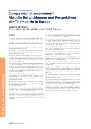 Quellen | e-Health 2015
Modellregionen/Gesundheitsregionen
Modellregionen / Gesundheitsregionen
Europa wächst zusammen?!
Aktuelle Entwicklungen und Perspektiven
der Telemedizin in Europa
Veronika Strotbaum
Zentrum für Telematik und Telemedizin GmbH, Bochum
Quellen
[1]	 Häcker, Reichwein, Turad (2008): Telemedizin. Markt, Strate-
gien, Unternehmensbewertung. Oldenbourg, München, S. 97f.
[2] 	Häcker, Reichwein, Turad (2008): Telemedizin. Markt,
Strategien, Unternehmensbewertung. Oldenbourg, München, S.
97.
[3] 	 EHTEL (o. J.): Online verfügbar unter https://ehtel.eu/activi-
ties. Letzter Aufruf am 28.07.2014.
[4] 	 IsfTeH (o. J.): Broschure. Online verfügbar unter http://www.
isfteh.org/files/media/ISfTeH_Brochure_04-30-14_A4_V7.pdf.
Letzter Aufruf am 28.07.2014.
[5] 	 Häcker, Reichwein, Turad (2008): Telemedizin. Markt, 	
Strategien, Unternehmensbewertung. Oldenbourg, München, S.
97 sowie Continua Health Alliance (o. J.): About Continua. Online
verfügbar unter http://www.continuaalliance.org/about-continua.
Letzter Aufruf am 28.07.2014.
[6] Europäische Union: Zusammenfassungen der EU-Gesetzge-
bung: Richtlinie 2011/24/EU des Europäischen Parlaments und des
Rates vom 9. März 2011 über die Ausübung der Patientenrechte
in der grenzüberschreitenden Gesundheitsversorgung. Online
verfügbar unter: http://europa.eu/legislation_summaries/employ-
ment_and_social_policy/social_protection/sp0002_de.htm) Letz-
ter Aufruf am 08.07.2014
[7] 	 Grätzel von Grätz (2013): Telemedizin ist seit Jahrzehnten im
Einsatz. Erschienen in „ersatzkasse magazin“, Ausgabe 1./2.2013.
Online verfügbar unter http://www.vdek.com/magazin/ausga-
ben/2013-01-02/titel-telemedizin-international.html. Letz-
ter Aufruf am 06.07.2014.
[8] 	 European Commission: Digital Agenda for Europe – EU Policy
for eHealth (o. J.). Online verfügbar unter http://ec.europa.eu/digi-
tal-agenda/en/eu-policy-ehealth Letz-
ter Aufruf am 09.07.2014.
[9] 	 European Commission: Public Health – Ehealth (o. J.). Online
verfügbar unter http://ec.europa.eu/health/ehealth/policy/net-
work/index_en.htm. Letzter Aufruf am 03.07.2014.
[10]	 Europäische Kommission, Vertretung in Deutschland (2013):
Premiere in Sachsen: EU-Kommission genehmigt erstmals Bei-
hilfe für Telemedizin. Online verfügbar unter http://ec.europa.eu/
deutschland/press/pr_releases/11883_de.htm. Letzter Aufruf am
08.07.2014.
[11] 	 Momentum (Advancing Telemedicine Adoption in Europe) (o.
J.): Project. Online verfügbar unter http://telemedicine-momen-
tum.eu/project/. Letzter Aufruf am 10.07.2014.
[12] 	Wilcox, Adhari (2012): The effect of telemedicine in critically
ill patients: systematic review and meta-analysis. Crit Care. 2012
Jul 18; 16 (4):R127 und Hadaka, Plagiary et al. (2013): Telemedi-
cine intervention improves ICU outcomes. Critical Care Research
and Practice. 2013; 2013: 456389.
[13]	 Universitätsklinikum Aachen et al. (o. J.): THALEA: Consor-
tium. Online verfügbar unter http://www.thalea-pcp.eu/consorti-
um. Letzter Aufruf am 29.07.2014.
[14]	 Universitätsklinikum Aachen et al. (o. J.): THALEA: Telemedi-
cine in the ICU. Online verfügbar unter http://www.thalea-pcp.eu/
telemedicine-icu. Letzter Aufruf am 11.07.2014
[15]	 Universitätsklinikum Aachen et al. (o. J.): THALEA – Work
packages. Online verfügbar unter http://www.thalea-pcp.eu/work-
packages. Letter Aufruf am 28.07.2014.
[16]	 Renewing Health (o. J.): Project Overview. Online verfügbar
unter http://www.renewinghealth.eu/it/overview. Letzter Aufruf
am 29.08.2014.
[17]	 Kidholm et al. (2012) in: European Commission „Renewing
Health Final Report (Public) “. Online verfügbar unter http://www.
renewinghealth.eu/documents/28946/1008625/D1.12+v1.5+Renew
ing+Health+Final+Project+Report+-+Public.pdf. Letzter Aufruf am
09.07.2014.
[18]	 Renewing Health (o. J.): Assessment Method. Online verfüg-
bar unter http://www.renewinghealth.eu/it/assessment-method.
Letzter Aufruf am 29.07.2014.
[19]	 European Commission (2012): Renewing Health Final Report
(Public). Online verfügbar unter http://www.renewinghealth.eu/
documents/28946/1008625/D1.12+v1.5+Renewing+Health+Final+P
roject+Report+-+Public.pdf. Letzter Aufruf am 09.07.2014.
[20]	 Greiner, Schöffski, Graf v. d. Schulenburg (2007): Die Über-
tragbarkeit internationaler Ergebnisse auf nationale Fragestellun-
gen. In: Schöffski, Graf v.d. Schulenburg (Hrsg.) (2010): Gesund-
heitsökonomische Evaluationen. Springer, Berlin Heidelberg.
 