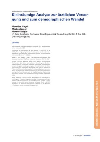 e-Health 2015 | Quellen
Modellregionen/Gesundheitsregionen
Modellregionen / Gesundheitsregionen
Kleinräumige Analyse zur ärztlichen Versor-
gung und zum demographischen Wandel
Matthias Nagel
Markus Nagel
Matthes Nagel
n³ Data Analysis, Software Development & Consulting GmbH & Co. KG.,
Oelsnitz/Vogtland
Quellen
Joachim Klose und Isabel Rehbein. Ärzteatlas 2011. Wissenschaft-
liches Institut der AOK
Openshaw, S. und Charlton, M. and Wymer, C. and Craft, A. W.
(1987). A mark I geographical analysis machine for the automated
analysis of point data sets. International Journal of Geographical
Information Systems 1, 335-358.
Besag, J. und Newell, J.(1991). The detection of clusters in rare
diseases. Journal of the Royal Statistical Society A 154, 143-155.
Jürgen Conrady, Matthias Nagel, Karl Martin. Vergleichende
Analyse der räumlichen und zeitlichen Verteilung von Krebser-
krankungsfällen in Gebieten mit hoher natürlicher Strahlenbelas-
tung im Vergleich zur Umgebung des Zentralinstitutes für Kern-
forschung (ZfK) Rossendorf. Erarbeitet vom PreCura Institut für
Präventive Medizin im Auftrag des Freistaates Sachsen, vertreten
durch das Sächsische Staatsministerium für Soziales, Gesundheit
und Familie, federführend auch für das Sächsisches Staatsminis-
terium für Umwelt und Landesentwicklung Dresden, Dezember
1996
Nagel Matthias, Conrady Jürgen, Martin Karl. Die interaktive Er-
mittlung und Visualisierung kleinräumiger Erkrankungshäufungen
mittels GAM (Geographical Analysis Machine). The 9th Confer-
ence of the scientific use of statistical software, March 3.-6.1997,
Heidelberg. In: Advances in Statistical Software. Ed.: W. Bandilla,
F. Faulbaum. Lucius & Lucius, Stuttgard 1997
 