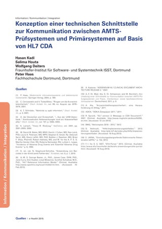 Quellen | e-Health 2015
Information/Kommunikation/Integration
Information / Kommunikation / Integration
Konzeption einer technischen Schnittstelle
zur Kommunikation zwischen AMTS-
Prüfsystemen und Primärsystemen auf Basis
von HL7 CDA
Hasan Kadi
Salima Houta
Wolfgang Deiters
Fraunhofer-Institut für Software- und Systemtechnik ISST, Dortmund
Peter Haas
Fachhochschule Dortmund, Dortmund
Quellen
[1]	 P. Haas, Medizinische informationssysteme und elektronische
krankenakten. Springer Verlag, 2004, p. 768.
[2]	 C. Cerivastatin and V. Todesfällen, “Ringen um die Arzneimit-
telsicherheit,” Dtsch. Arztebl. Int., vol. 98, no. August, pp. 2076–
2078, 2001.
[3]	 K. T. Schröder, “Behörde zu spät informiert,” Dtsch. Arztebl.
Int., p. 3, 2001.
[4]	 A. der Deutschen and Ärzteschaft, “„ Aus der UAW-Daten-
bank “ Kardiovaskuläre Nebenwirkungen sind ein Klasseneffekt
aller,” Dtsch. Arztebl. Int., vol. 101, p. 3365, 2004.
[5]	 K. Larisch, “Vioxx ® -Rückzug,” NetDoktor, vol. 2001, pp.
2001–2003, 2000.
[6]	 M. David W. Bates, MD, MSG; David J. Cullen, MD; Nan Laird,
PhD; Laura A. Petersen, MD, MPH; Stephen D. Small, Rp. Deborah
Servi, MS; Glenn Laffel, MD, PhD; Bobbie J. Sweitzer, MD; Brian
F. Shea, PharmD; Robert Hallisey, MS, and M. for the A. P. S. G.
Martha Vander Vliet, RN; Roberta Nemeskal, RN; LuGian L. Leape,
“lncidence of Adverse Drug Events and Potential Adverse Drug
Events.” p. 6, 1995.
[7]	 D. rer. nat. N. Siegmund-Schultze, “Anwendung von Bar-
codes in der Klinik senkt Fehlerrate,” Ärzteblatt, vol. 8, p. 1, 2010.
[8]	 A.-M. S. George Beeler, Jr., PhD., James Case, DVM, PhD.,
Jane Curry, Ann Hueber, Lloyd Mckenzie, Gunther Schadow, M.D.,
PhD., “HL7 Reference Information Model.” [Online]. Available:
http://www.openhre.org/local/rim202/rim.htm. [Accessed: 15-
Feb-2013].
[9]	 A. Kassner, “ADDENDUM HL7 CLINICAL DOCUMENT ARCHI-
TECTURE RELEASE 2,” 2007.
[10]	 A.-F. Dr. Med. Aly, S. Dr. Schwenzer, and M. Borchert, Bes-
chreibung einer Schnittstelle zur Kommunikation zwischen AMTS-Prü-
fungssystemen und Praxis-, Krankenhaus- sowie Apothekeninforma-
tionssystemen. Deutschland, 2011, p. 8.
[11]	A. Aly, “Arzneimitteltherapiesicherheit : eine Heraus-
forderung im Alltag,” 2011.
[12]	 ADKA, “ADKA-Zielepapier 2011,” 2011.
[13]	 R. Spronk, “HL7 version 3: Message or CDA Document?,”
2007. [Online]. Available: http://www.ringholm.de/docs/04200_
en.htm. [Accessed: 12-Jul-2013].
[14]	 BMG, “Aktionsplan 2010 – 2012,” 2012.
[15]	D. Hellmuth, “Hilfe:Implementierungsleitfaden,” 2013.
[Online]. Available: http://wiki.hl7.de/index.php/Hilfe:Implemen-
tierungsleitfaden. [Accessed: 19-Aug-2013].
[16]	 E. (AP04), “Einrichtungsübergreifende Elektronische Patien-
tenakte (eEPA),” p. 132, 2013.
[17]	 F.-I. für S. S. ISST, “EFA-Portal,” 2013. [Online]. Available:
http://www.efa.fraunhofer.de/de/efa-anwendungen/efa-portal.
html. [Accessed: 18-Aug-2013].
 