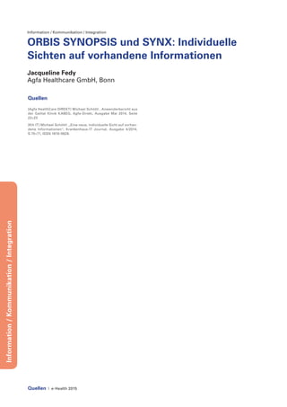 Quellen | e-Health 2015
Information/Kommunikation/Integration
Information / Kommunikation / Integration
ORBIS SYNOPSIS und SYNX: Individuelle
Sichten auf vorhandene Informationen
Jacqueline Fedy
Agfa Healthcare GmbH, Bonn
Quellen
[Agfa HealthCare DIREKT] Michael Schöttl , Anwenderbericht aus
der Gailtal Klinik KABEG, Agfa-Direkt, Ausgabe Mai 2014, Seite
22+23
[KH-IT] Michael Schöttl: „Eine neue, individuelle Sicht auf vorhan-
dene Informationen“, Krankenhaus-IT Journal, Ausgabe 4/2014,
S.70+71, ISSN 1619-0629.
 