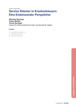 e-Health 2015 | Quellen
LogistikundWorkflow
Logistik und Workflow
Service Roboter in Krankenhäusern:
Eine Endanwender Perspektive
Michaela Sprenger
Tobias Mettler
Yannic Domigall
Institut für Wirtschaftsinformatik, Universität St. Gallen
Quellen
[1]	 http://www.davincisurgery.com/
[2]	 http://ehealth.iwi.unisg.ch/
[3]	 http://www.mt-robot.com/
 