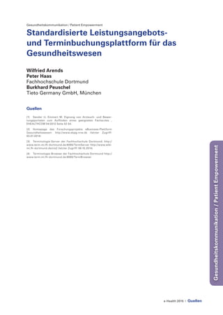 e-Health 2015 | Quellen
Gesundheitskommunikation/PatientEmpowerment
Gesundheitskommunikation / Patient Empowerment
Standardisierte Leistungsangebots-
und Terminbuchungsplattform für das
Gesundheitswesen
Wilfried Arends
Peter Haas
Fachhochschule Dortmund
Burkhard Peuschel
Tieto Germany GmbH, München
Quellen
[1]	 Sander U, Emmert M. Eignung von Arztsuch- und Bewer-
tungsportalen zum Auffinden eines geeigneten Facharztes ,
EHEALTHCOM 04/2012 Seite 52-54.
[2]	 Homepage des Forschungsprojekts eBusiness-Plattform
Gesundheitswesen: http://www.ebpg-nrw.de (letzter Zugriff:
03.07.2014)
[3]	 Terminologie-Server der Fachhochschule Dortmund: http://
www.term.mi.fh-dortmund.de:8080/TermServer http://www.wiki.
mi.fh-dortmund.de/cts2 (letzter Zugriff: 06.10.2014)
[4]	 Terminologie-Browser der Fachhochschule Dortmund http://
www.term.mi.fh-dortmund.de:8080/TermBrowser
 