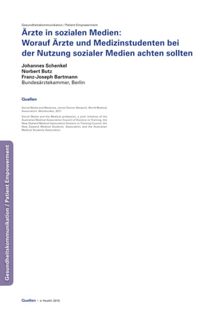 Quellen | e-Health 2015
Gesundheitskommunikation/PatientEmpowerment
Gesundheitskommunikation / Patient Empowerment
Ärzte in sozialen Medien:
Worauf Ärzte und Medizinstudenten bei
der Nutzung sozialer Medien achten sollten
Johannes Schenkel
Norbert Butz
Franz-Joseph Bartmann
Bundesärztekammer, Berlin
Quellen
Social Media and Medicine, Junior Doctor Network, World Medical
Association, Montevideo, 2011
Social Media and the Medical profession, a joint initiative of the
Australian Medical Association Council of Doctors-in-Training, the
New Zealand Medical Association Doctors-in-Training Council, the
New Zealand Medical Students´ Association and the Australian
Medical Students Association
 