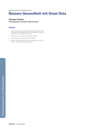 Quellen | e-Health 2015
DatenmanagementundDatenanalyse
Datenmanagement und Datenanalyse
Bessere Gesundheit mit Great Data
Thomas Leitner
InterSytems GmbH, Darmstadt
Quellen
1	www.orebroll.se/Files-sv/%C3%96rebro%20l%C3%A4ns%20
landsting/Om%20landstinget/Informationsmaterial/Trycksak-
er/Broschyr_npo_engelsk_version.pdf
2	www.ncbi.nlm.nih.gov/pmc/articles/PMC274066/
3	http://europepmc.org/abstract/MED/21503452
4	www.ey.com/US/en/Industries/Life-Sciences/Pulse-of-the-in-
dustry---medical-technology-report-2013
 