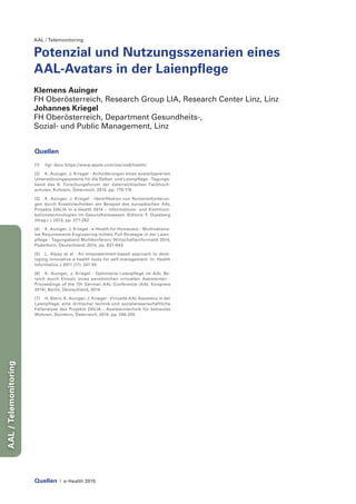 Quellen | e-Health 2015
AAL/Telemonitoring
AAL / Telemonitoring
Potenzial und Nutzungsszenarien eines
AAL-Avatars in der Laienpflege
Klemens Auinger
FH Oberösterreich, Research Group LIA, Research Center Linz, Linz
Johannes Kriegel
FH Oberösterreich, Department Gesundheits-,
Sozial- und Public Management, Linz
Quellen
[1]	 Vgl. dazu https://www.apple.com/ios/ios8/health/
[2]	 K. Auinger, J. Kriegel - Anforderungen eines avatarbasierten
Unterstützungssystems für die Selbst- und Laienpflege - Tagungs-
band des 8. Forschungsforum der österreichischen Fachhoch-
schulen, Kufstein, Österreich, 2014, pp. 170-174
[3]	 K. Auinger, J. Kriegel - Identifikation von Nutzeranforderun-
gen durch Kreativtechniken am Beispiel des europäischen AAL
Projekts DALIA in e-Health 2014 – Informations- und Kommuni-
kationstechnologien im Gesundheitswesen (Editors: F. Duesberg
(Hrsg.) ), 2013, pp. 277-282
[4]	 K. Auinger, J. Kriegel - e-Health for Homecare – Multinationa-
les Requirements Engineering mittels Pull-Strategie in der Laien-
pflege - Tagungsband Multikonferenz Wirtschaftsinformatik 2014,
Paderborn, Deutschland, 2014, pp. 631-643
[5]	 L. Alpay et al - An empowerment-based approach to deve-
loping innovative e-health tools for self-management. In: Health
Informatics J 2011 (17): 247-55
[6]	 K. Auinger, J. Kriegel - Optimierte Laienpflege im AAL Be-
reich durch Einsatz eines persönlichen virtuellen Assistenten -
Proceedings of the 7th German AAL Conference (AAL Kongress
2014), Berlin, Deutschland, 2014
[7]	 H. Stern, K. Auinger, J. Kriegel - Virtuelle AAL Assistenz in der
Laienpflege; eine (kritische) technik-und sozialwissenschaftliche
Fallanalyse des Projekts DALIA - Assistenztechnik für betreutes
Wohnen, Dornbirn, Österreich, 2014, pp. 246-255
 