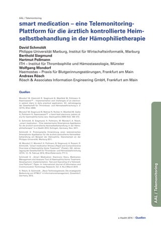 e-Health 2015 | Quellen
AAL/Telemonitoring
AAL / Telemonitoring
smart medication – eine Telemonitoring-
Plattform für die ärztlich kontrollierte Heim-
selbstbehandlung in der Hämophilietherapie
David Schmoldt
Philipps-Universität Marburg, Institut für Wirtschaftsinformatik, Marburg
Berthold Siegmund
Hartmut Pollmann
ITH – Institut für Thrombophilie und Hämostaseologie, Münster
Wolfgang Mondorf
Haemostas – Praxis für Blutgerinnungsstörungen, Frankfurt am Main
Andreas Rösch
Rösch & Associates Information Engineering GmbH, Frankfurt am Main
Quellen
Mondorf W, Klamroth R, Siegmund B, Westfeld M, Pollmann H.
Haemoassist™ – Implementation and challenges of an electron-
ic patient diary in daily practical application. 53. Jahrestagung
der Gesellschaft für Thrombose- und Hämostaseforschung e. V.
(GTH), Wien 2009.
Mondorf W, Siegmund B, Mahnel R, Richter H, Westfeld M, Galler
A, Pollmann H. Haemoassist™- a hand-held electronic patient di-
ary for haemophilia home care. Haemophilia 2009;15(2): 464-472.
D. Schmoldt, B. Siegmund, H. Pollmann, W. Mondorf, A. Rösch,
„smart medication – Eine telemetrische Smartphone-Applikation
für die ärztlich kontrollierte Heimselbstbehandlung in der Hämo-
philietherapie“ in e-Health 2012, Solingen, Germany, Nov. 2011.
Schmoldt D. Prototypische Entwicklung einer telemetrischen
Smartphone Applikation für die ärztlich kontrollierte Heimselbst-
behandlung am Beispiel der Hämophilie, Diplomarbeit an der
Philipps-Universität, Marburg 2011.
W. Mondorf, C. Mondorf, H. Pollmann, B. Siegmund, A. Roesch, D.
Schmoldt, “smart-medication Allows a Rapid and Comprehensive
Overview of Haemophilia Home Treatment” (Poster), [58. Jahres-
tagung der Gesellschaft für Thrombose- und Hämostaseforschung
(GTH), 12.-15. Februar 2014, Wien/Österreich]. P17-3.
Schmoldt D. „Smart Medication: Electronic Diary, Medication
Management and Analysis Tool of Haemophilia Home Treatment:
Development, Implementation, Test and Operating of a Telemedi-
cine Platform“, Paper. In: International Journal of Information and
Communication Technology Research, Vol. 4, No.3 March 2014.
A. Rösch, D. Schmoldt. „Neue Technologietools: Die strategische
Bedeutung von HTML5“ in Informationsmanagement, Düsseldorf,
Germany, 2012.
 
