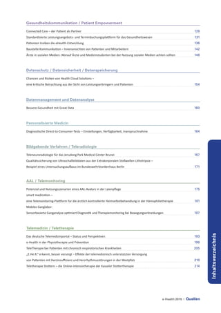 e-Health 2015 | Quellen
Inhaltsverzeichnis
Gesundheitskommunikation / Patient Empowerment
Connected Care – der Patient als Partner	 128
Standardisierte Leistungsangebots- und Terminbuchungsplattform für das Gesundheitswesen	 131
Patienten treiben die eHealth-Entwicklung	 136
Baustelle Kommunikation – Innenansichten von Patienten und Mitarbeitern	 142
Ärzte in sozialen Medien: Worauf Ärzte und Medizinstudenten bei der Nutzung sozialer Medien achten sollten	 148
Datenschutz / Datensicherheit / Datenspeicherung
Chancen und Risiken von Health Cloud Solutions –
eine kritische Betrachtung aus der Sicht von Leistungserbringern und Patienten	 154
Datenmanagement und Datenanalyse
Bessere Gesundheit mit Great Data	 160
Personalisierte Medizin
Diagnostische Direct-to-Consumer-Tests – Einstellungen, Verfügbarkeit, Inanspruchnahme	 164
Bildgebende Verfahren / Teleradiologie
Teleneuroradiologie für das Jerudong Park Medical Center Brunei 	 167
Qualitätssicherung von Ultraschallbilddaten aus der Extrakorporalen Stoßwellen Lithotripsie –
Beispiel eines Untersuchungsaufbaus im Bundeswehrkrankenhaus Berlin	 171
AAL / Telemonitoring
Potenzial und Nutzungsszenarien eines AAL-Avatars in der Laienpflege	 175
smart medication –
eine Telemonitoring-Plattform für die ärztlich kontrollierte Heimselbstbehandlung in der Hämophilietherapie	 181
Mobiles Ganglabor:
Sensorbasierte Ganganalyse optimiert Diagnostik und Therapiemonitoring bei Bewegungserkrankungen	 187
Telemedizin / Teletherapie
Das deutsche Telemedizinportal – Status und Perspektiven	 193
e-Health in der Physiotherapie und Prävention	 198
TeleTherapie bei Patienten mit chronisch respiratorischen Krankheiten	 205
„E.He.R.“ erkannt, besser versorgt – Effekte der telemedizinisch unterstützten Versorgung
von Patienten mit Herzinsuffizienz und Herzrhythmusstörungen in der Westpfalz	 210
Teletherapie Stottern – die Online-Intensivtherapie der Kasseler Stottertherapie 	 214
 