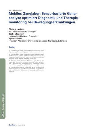 Quellen | e-Health 2015
AAL/Telemonitoring
AAL / Telemonitoring
Mobiles Ganglabor: Sensorbasierte Gang-
analyse optimiert Diagnostik und Therapie-
monitoring bei Bewegungserkrankungen
Chantal Herberz
ASTRUM IT GmbH, Erlangen
Jochen Klucken
Universitätsklinikum Erlangen
Björn Eskofier
Friedrich-Alexander-Universität Erlangen-Nürnberg, Erlangen
Quellen
[1] 	 Götz-Neumann (2003) Gehen verstehen. Ganganalyse in der
Physiotherapie.Thieme: Stuttgart-New York
[2] 	 Klucken, Barth, Kugler, Schlachetzki, Henze, Marxreiter, Kohl,
Steidl, Hornegger, Eskofier and Winkler (2013) Unbiased and mo-
bile gait analysis detects motor impairment in Parkinson‘s disease
Journal/PLoS One, 8(Issue): e56956. PLoS One 2013
[3] 	Klucken, Barth, Maertens, Eskofier, Kugler, Steidl, Hor-
negger and Winkler (2011). [Mobile biosensor-based gait anal-
ysis: a diagnostic and therapeutic tool in Parkinson’s disease]
Journal/Nervenarzt, 82(Issue): 1604-1611. Nervenarzt 201
[4]	 Klucken, Barth, Eskofier and Winkler (2013). Biosensorische
Bewegungserfassung beim Parkinson-Syndrom. Journal/Neuro-
logie & Rehabilitation 19 (Issue): 69-76. Neurologie und Rehabilita-
tion 2013
 