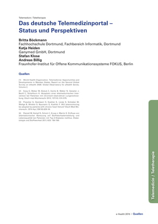 e-Health 2015 | Quellen
Telemedizin/Teletherapie
Telemedizin / Teletherapie
Das deutsche Telemedizinportal –
Status und Perspektiven
Britta Böckmann
Fachhochschule Dortmund, Fachbereich Informatik, Dortmund
Katja Heiden
Ganymed GmbH, Dortmund
Stefan Klose
Andreas Billig
Fraunhofer-Institut für Offene Kommunikationssysteme FOKUS, Berlin
Quellen
[1]	 World Health Organization. Telemedicine: Opportunities and
Developments in Member States: Report on the Second Global
Survey on eHealth 2009. Global Observatory for eHealth Series,
Volume 2.
[2] 	 Karg O, Weber M, Bubulj C, Esche B, Weber N, Geiseler J,
Bachl C, Schellhorn H. Akzeptanz einer telemedizinischen Inter-
vention bei Patienten mit chronisch-obstruktiver Lungenerkran-
kung. Dtsch med Wochenschr 2012; 137(12): 574-579.
[3] 	 Prescher S, Deckwart O, Koehler K, Lücke S, Schieber M,
Wellge B, Winkler S, Baumann G, Koehler F. Will telemonitoring
be adopted by patients with chronic heart failure? Dtsch Med Wo-
chenschr. 2014 Apr;139(16):829-34.
[4] 	 Dienstl M, Kempf K, Schulz C, Kruse J, Martin S. Einfluss von
telemedizinischer Betreuung auf Stoffwechseleinstellung und
Lebensqualität bei Patienten mit Typ-2-Diabetes mellitus. Diabe-
tologie und Stoffwechsel 2011; 6(3): 164-169.
 