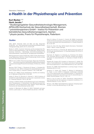 Quellen | e-Health 2015
Telemedizin/Teletherapie
Telemedizin / Teletherapie
e-Health in der Physiotherapie und Prävention
Kurt Becker 1, 2
Henk Jacobs 3
1
Studiengangsleiter Gesundheitstechnologie-Management,
APOLLON Hochschule der Gesundheitswirtschaft, Bremen
2
preventionpartners GmbH – Institut für Prävention und
betriebliches Gesundheitsmanagement, Aachen
3
physio-jacobs, Praxis für Physiotherapie, Paderborn
Quellen
AOK. (2012). Gesünder leben mit Web und App. Abgerufen
01.08.2014, von http://www.aok-bv.de/imperia/md/aokbv/media-
thek/gg/spezial/gg_spezial_03_12_ansicht.pdf.
Becker, K. (2012). Customer Centricity und die strategischen Ele-
mente im Gesundheitswesen. In M. W. Wilkes & K. Stange (Hrsg.),
Customer Centricity – Nachhaltige Unternehmensstrategie im
Gesundheitswesen. Fachverlag der Verlagsgruppe Handelsblatt.
Bibliographisches Institut GmbH (Hg.) (2013): Duden Rechtschrei-
bung, Bedeutung, Definition. Berlin: Dudenverlag. Online verfüg-
bar unter http://www.duden.de.
BMG, B. für G. (2012). Präventionsstrategie. Abgerufen 01.08.2014,
von http://www.bmg.bund.de/fileadmin/dateien/Downloads/P/
praeventonsstrategie/Praeventionsstrategie_Endfassung_121213.
pdf.
Brennan, D.M.; Tindall, L.; Theodoros, D.; Brown, J.; Campbell, M.;
Christiana, D. et al. (2011): A blueprint for telerehabilitation guide-
lines. October 2010. In: Telemed J EHealth 17 (8), S. 662–665.
Burdea, G.C. (2003): Virtual rehabilitation. benefits and challeng-
es. In: Methods Inf Med 42 (5), S. 519–523.
Hailey, D.; Roine, R.; Ohinmaa, A.; Dennett, L. (2011): Evidence of
benefit from telerehabilitationin routine care: a systematic review.
In: J Telemed Telecare 17 (6), S. 281–287.
Jacobs, H. (2013) E-Health und die Bedeutung für die niedergelas-
sene Therapiepraxis in Deutschland, eine Betrachtung aus wirt-
schaftlicher und therapeutischer Sicht. Master Thesis APOLLON
Hochschule der Gesundheitswirtschaft, 2013.
Jacobs, K.; Blanchard, B.; Baker, N. (2012): Telehealth and ergo-
nomics: a pilot study. In: Technol Health Care 20 (5), S. 445–458.
Kairy, D.; Lehoux, P.; Vincent, C.; Visintin, M. (2009): A systematic
review of clinical outcomes, clinical process, healthcare utilization
and costs associated with telerehabilitation. In: Disabil Rehabil 31
(6), S. 427–447.
Kumar, S.; Cohn, E.R. (Hg.) (2013): Health Informatics. Telerehabil-
itation. 1 Band. London: Springer.
McCue, M.; Fairman, A.; Pramuka, M. (2010): Enhancing quality of
life through telerehabilitation. In: Phys Med Rehabil Clin N Am 21
(1), S. 195–205.
Parmanto, B.; Saptono, A.; Pramana, G.; Pulantara, W.; Schein,
R.M.; Schmeler, M.R.et al. (2010): VISYTER: versatile and integrat-
ed system for telerehabilitation. In: Telemed J E Health 16 (9), S.
939–944.
Rogante, M.; Grigioni, M.; Cordella, D.; Giacomozzi, C. (2010): Ten
years of telerehabilitation: A literature overview of technologies
and clinical applications. In: NeuroRehabilitation 27 (4), S. 287–304.
Russell, T.G. (2009): Telerehabilitation: a coming of age. In: Aust J
Physiother 55 (1), S. 5–6.
Salisbury, C.; Foster, N.E.; Hopper, C.; Bishop, A.; Hollinghurst,
S.; Coast, J. et al. (2013): A pragmatic randomised controlled
trial of the effectiveness and costeffectiveness of ‘PhysioDirect’
telephone assessment and advice services for physiotherapy. In:
Health Technol Assess 17 (2), S. 1-157, v-vi.
Steel, K.; Cox, D.; Garry, H. (2011): Therapeutic videoconferenc-
ing interventions for the treatment of long-term conditions. In: J
Telemed Telecare 17 (3), S. 109–117.
Winters, J.M. (2002): Telerehabilitation research: emerging oppor-
tunities. In: Annu Rev Biomed Eng 4, S. 287–320.
 