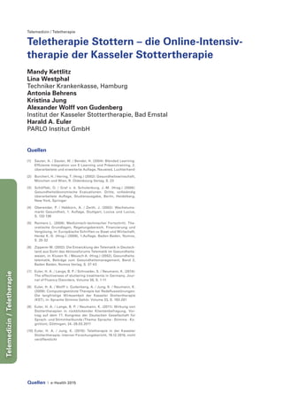 Quellen | e-Health 2015
Telemedizin/Teletherapie
Telemedizin / Teletherapie
Teletherapie Stottern – die Online-Intensiv-
therapie der Kasseler Stottertherapie
Mandy Kettlitz
Lina Westphal
Techniker Krankenkasse, Hamburg
Antonia Behrens
Kristina Jung
Alexander Wolff von Gudenberg
Institut der Kasseler Stottertherapie, Bad Emstal
Harald A. Euler
PARLO Institut GmbH
Quellen
[1]	 Sauter, A. / Sauter, W. / Bender, H. (2004): Blended Learning.
Effiziente Integration von E-Learning und Präsenztraining, 2.
überarbeitete und erweiterte Auflage, Neuwied, Luchterhand
[2]	 Burchert, H. / Hering, T. (Hrsg.) (2002): Gesundheitswirtschaft,
München und Wien, R. Oldenbourg Verlag, S. 23
[3]	 Schöffski, O. / Graf v. d. Schulenburg, J.-M. (Hrsg.) (2008):
Gesundheitsökonomische Evaluationen. Dritte, vollständig
überarbeitete Auflage, Studienausgabe, Berlin, Heidelberg,
New York, Springer
[4]	 Oberender, P. / Hebborn, A. / Zerth, J. (2002): Wachstums-
markt Gesundheit, 1. Auflage, Stuttgart, Lucius und Lucius,
S. 132-136
[5]	 Reimers L. (2008): Medizinisch-technischer Fortschritt. The-
oretische Grundlagen, Regelungsbereich, Finanzierung und
Vergütung, in: Europäische Schriften zu Staat und Wirtschaft,
Henke K.-D. (Hrsg.) (2009), 1.Auflage, Baden-Baden, Nomos,
S. 25-32
[6]	 Zipperer M. (2002): Die Entwicklung der Telematik in Deutsch-
land aus Sicht des Aktionsforums Telematik im Gesundheits-
wesen, in: Klusen N. / Meusch A. (Hrsg.) (2002), Gesundheits-
telematik, Beiträge zum Gesundheitsmanagement, Band 2,
Baden Baden, Nomos Verlag, S. 37-43
[7]	 Euler, H. A. / Lange, B. P. / Schroeder, S. / Neumann, K. (2014):
The effectiveness of stuttering treatments in Germany, Jour-
nal of Fluency Disorders, Volume 38, S. 1-11
[8]	 Euler, H. A. / Wolff v. Gudenberg, A. / Jung, K. / Neumann, K.
(2009): Computergestützte Therapie bei Redeflussstörungen:
Die langfristige Wirksamkeit der Kasseler Stottertherapie
(KST), in: Sprache Stimme Gehör, Volume 33, S. 193-201
[9]	 Euler, H. A. / Lange, B. P. / Neumann, K. (2011): Wirkung von
Stottertherapien in rückblickender Klientenbefragung, Vor-
trag auf dem 77. Kongress der Deutschen Gesellschaft für
Sprach- und Stimmheilkunde (Thema: Sprache - Stimme - Ko-
gnition), Göttingen, 24.-26.03.2011
[10]	 Euler, H. A. / Jung, K. (2010): Teletherapie in der Kasseler
Stottertherapie, interner Forschungsbericht, 19.12.2010, nicht
veröffentlicht
 