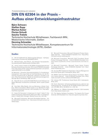 e-Health 2015 | Quellen
Produktentwicklung-undevaluation
Produktentwicklung und -evaluation
DIN EN 62304 in der Praxis –
Aufbau einer Entwicklungsinfrastruktur
Björn Schwarz
Steffen Rupp
Markus Kaiser
Florian Schudt
Sascha Trebels
Technische Hochschule Mittelhessen, Fachbereich MNI,
Medizinische Informatik, Gießen
Henning Schneider
Technische Hochschule Mittelhessen, Kompetenzzentrum für
Informationstechnologie (KITE), Gießen
Quellen
[1]	 DIN EN 62304:2013-10, Medizingeräte-Software - Software-
Lebenszyklus-Prozesse (IEC 62A/838/CD:2012).
[2]	 Michael Engler, Jens Palluch, Jörg Schmidt. Normenkonfor-
me Dokumentation Medizinischer Software 2014.
[3]	 Johner Institut. Artikel zur IEC 62304 und gesetzeskonformen
Software-Entwicklung [Internet]. 2014 [cited 07/29/2014] Available
from: http://www.johner-institut.de/beratung/wissen-und-werkze-
uge/artikel/artikel-zur-iec-62304/.
[4] Behrendt I. Klinische Informationssysteme im Krankenhaus-
management: Eine neue Sicht auf die Entwicklung und die Ein-
führung innovativer KIS. In: Behrendt I, König H-J, Krystek U, ed-
itors. Zukunftsorientierter Wandel im Krankenhausmanagement,
Springer Berlin Heidelberg; 2009, 181–213.
[5]	 Bless M. Scrum und die IEC 62304 Medizinische Software mit
agilen Methoden normkonform entwickeln. Berlin: epubli GmbH;
2014.
[6]	 Kent Beck, Mike Beedle, Arie van Bennekum, Alistair Cock-
burn, Ward Cunningham, Martin Fowler, et al. Manifest für Agile
Softwareentwicklung [Internet]. 2014 Available from: http://agile-
manifesto.org/iso/de/.
[7]	 Kaiser M, Schneider H, Ackermann E, Friedl T, Keller R. Der
sichere Austausch medizinischer Daten per E-Mail. In: Duesberg F,
editor. E-Health 2014, Solingen: Medical future Verl.; 224–228.
[8]	 Microsoft Corporation. Microsoft Homepage [Internet]. [cit-
ed 02/01/2013] Available from: http://www.microsoft.com/en-us/
default.aspx.
[9]	 Microsoft Corporation. Microsoft Sharepoint Product Home-
page [Internet]. [cited 07/28/2014] Available from: http://office.
microsoft.com/en-us/sharepoint/.
[10]	Microsoft Corporation. Microsoft Team Foundation Server
Product Homepage [Internet]. [cited 07/28/2014] Available from:
http://www.visualstudio.com/en-us/products/tfs-overview-vs.
aspx.
[11]	Microsoft Corporation. Microsoft Visual Studio Product
Homepage [Internet]. [cited 07/28/2014] Available from: http://
www.visualstudio.com/.
[12]	 Gousset MO. Professional Application Lifecycle Management
with Visual Studio 2012. Indianapolis: Wiley; 2012.
[13]	 MSDN. Team Foundation Server Plug-in for Eclipse - Begin-
ner’s Guide [Internet]. [cited 07/28/2014] Available from: http://
msdn.microsoft.com/en-us/library/hh913026.aspx.
[14]	 Johnson BO. Professional Visual Studio 2012. Indianapolis:
Wiley; 2012.
[15]	 Karim Djamshidi. Softwarequalitätssicherung während der
Implementierung - Einhaltung der IEC 62304 mittels Codierrichtli-
nien. MT-MED. 2013; 133 (2013), Nr. 4: 138–142.
[16]	 VMware, Inc. VMware Homepage [Internet]. 2014 Available
from: http://www.vmware.com/.
[17]	 The Apache Software Foundation. The Apache Ant Project
[Internet]. 2014 Available from: http://ant.apache.org/index.html.
 