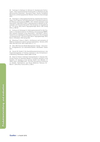 Quellen | e-Health 2015
Produktentwicklung-undevaluation
29.	 Fachinger U, Nellissen G, Siltmann S. Assistierende Techno-
logien – Neue (sozialrechtliche) Ansatzpunkte zur Realisierung des
ökonomischen Potentials? Discussion Paper. Vechta: Fachgebiet
Ökonomie und Demographischer Wandel, Institut für Gerontologie
2012.
30.	 Fachinger U. Zahlungsbereitschaft für assistierende Techno-
logien: Eine Frage der Technikbereitschaft? In: Bundesministerium
für Bildung und Forschung (BMBF) / AAL Ambient Assisted Living
Association / VDI/VDE/IT, editor. Lebensqualität im Wandel von De-
mografie und Technik 6 Deutscher AAL-Kongress mit Ausstellung
22 – 23 Januar 2013, Berlin Tagungsbeiträge; Berlin: VDE Verlag
2013. p. 239-43.
31.	 Erdmann B, Schweigert H. Zahlungsbereitschaft für AAL-Pro-
dukte. In: Bundesministerium für Bildung und Forschung (BMBF),
AAL Ambient Assisted Living Association / VDI/VDE/IT, editors.
Technik für ein selbstbestimmtes Leben 5 Deutscher AAL-Kongress
mit Ausstellung 24 – 25 Januar 2012, Berlin Tagungsbeiträge; 2012;
Berlin / Offenbach: VDE Verlag 2012.
32.	 Büsching F, Kulau U, Wolf L. Architecture and evaluation of
INGA an inexpensive node for general applications. Sensors, 2012
IEEE; 2012 28-31 Oct. 2012; Taipei 2012. p. 1-4.
33.	 Wirtz BW. Business Model Management. Design - Instrumen-
te - Erfolgsfaktoren von Geschäftsmodellen. Wiesbaden: Gabler
2011.
34.	 Gersch M, Goeke C. Die Geschäftssystementwicklung in der
Vorgründungsphase. In: Freiling J, Kollmann T, eds. Entrepreneuri-
al Marketing. Wiesbaden: Gabler 2008: 273-89.
35.	 Brem D, Fritsch T, Steinke F, Kerssenfischer F. Towards Influ-
encing Factors on Business Models of Ambient Assisted Living
Systems. An Analysis of the German Health Care Markets. In:
IARIA, editor. eTELEMED 2013 : The Fifth International Conference
on eHealth, Telemedicine, and Social Medicine; February 24 -
March 1, 2013; Nice, France 2013. p. 290-5.
 