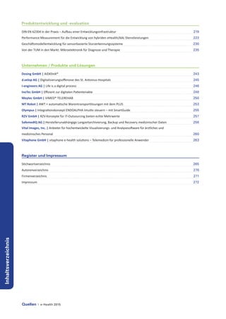 Quellen | e-Health 2015
Inhaltsverzeichnis
Produktentwicklung und -evaluation
DIN EN 62304 in der Praxis – Aufbau einer Entwicklungsinfrastruktur	 219
Performance Measurement für die Entwicklung von hybriden eHealth/AAL Dienstleistungen	 223
Geschäftsmodellentwicklung für sensorbasierte Sturzerkennungssysteme	 230
Von der TUM in den Markt: Mikroelektronik für Diagnose und Therapie	 235
Unternehmen / Produkte und Lösungen
Dosing GmbH | AiDKlinik®	 243
d.velop AG | Digitalisierungsoffensive des St. Antonius-Hospitals	 245
I-engineers AG | Life is a digital process	 246
InoTec GmbH | Effizient zur digitalen Patientenakte	 248
Meytec GmbH | VIMED® TELEREHAB	 250
MT Robot | AWT + automatische Warentransportlösungen mit dem PLUS	 253
Olympus | Integrationskonzept ENDOALPHA intuitiv steuern – mit SmartGuide	 255
RZV GmbH | RZV-Konzepte für IT-Outsourcing bieten echte Mehrwerte	 257
SafemedIQ AG | Herstellerunabhängige Langzeitarchivierung, Backup und Recovery medizinischer Daten	 258
Vital Images, Inc. | Anbieter für hochentwickelte Visualisierungs- und Analysesoftware für ärztliches und
medizinisches Personal	 260
Vitaphone GmbH | vitaphone e-health solutions – Telemedizin für professionelle Anwender	 263
Register und Impressum
Stichwortverzeichnis	 265
Autorenverzeichnis	 270
Firmenverzeichnis	 271
Impressum	 272
 