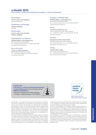 e-Health 2015 | Quellen
Impressum
272 | e-Health 2015
Impressum
Herausgeber
Prof. Dr. med. Frank Duesberg
Solingen/Mittweida
Projektleiter und Verleger
Andreas Stoßberg
Solingen
Buchkonzept
Prof. Dr. med. Frank Duesberg
Andreas Stoßberg
Fachredaktion und Lektorat
POINT63 Media- und Verlagsservice
Kornstraße 28, D-42719 Solingen
Tel.: +49 (0)212-233 52 65, Fax: +49 (0)212-233 52 66
a.stossberg@mf-verlag.com
Satz und Layout
Druck ‘A | Andrea Trometer
Waldstraße 99, D-64319 Pfungstadt
Tel.: +49 (0)6157-86880, Fax: +49 (0)6157-937923
a.trometer@druck-a.de
Anzeigen und PR-Beiträge
POINT63 Media- und Verlagsservice
Kornstraße 28, D-42719 Solingen
Tel.: +49 (0)212-233 52 65, Fax: +49 (0)212-233 52 66
a.stossberg@mf-verlag.com
Druck
Frank Druck GmbH & Co. KG
Industriestraße 20, D-24211 Preetz/Holstein
Tel.: +49 (0)43 42 / 765-0, Fax: +49 (0)43 42 / 765 375
www.frankdruck.de
Vertrieb
Dialogzentrum Rhein-Ruhr GmbH
Bergische Straße 23, D-42781 Haan/Rhld.
Tel.: +49 (0)2129-3797 0, Fax: +49 (0)2129-3797 606
dialog@dzr-r.de, www.dzr-r.de
Verlag
medical future verlag
Kornstraße 28, D-42719 Solingen
Tel.: +49 (0)212-233 52 65, Fax: +49 (0)212-233 52 66
www.medical-future-verlag.de
www.e-health-2015.de
www.medical-future-verlag.de
Dieses Werk ist urheberrechtlich geschützt. Die dadurch begründe-
ten Rechte, insbesondere die Rechte der Übersetzung, des Nach-
drucks, des Vortrages, der Entnahme von Abbildungen und Tabellen,
der Nutzung in Funk- und Fernsehsendungen sowie im World Wide
Web, der Mikroverfilmung oder der Nutzung der Vervielfältigung mit
anderen Mitteln und der Speicherung in Datenverarbeitungsanlagen
bleibt ausdrücklich vorbehalten. Dies gilt auch bei auszugsweiser
Verwertung. Zuwiderhandlungen unterliegen den Strafbestimmun-
gen des geltenden Urheberrechtgesetzes.
Die Autoren haben größte Mühe darauf verwandt, dass die Angaben
in diesem Werk dem aktuellen wissenschaftlichen Stand entspre-
chen. Die Thematik dieses Buches unterliegt jedoch einem raschen
Wandel, so dass es in einzelnen Fällen zu Änderungen kommen kann.
Eine inhaltliche und sachliche Überprüfung durch den Herausgeber
und den Verlag wurde nicht durchgeführt. Herausgeber und Verlag
übernehmen daher keinerlei Gewähr für die Richtigkeit der Angaben
in den Anzeigen und Artikeln. Die Artikel geben nicht unbedingt die
persönliche Meinung des Herausgebers wieder.
Für evtl. in den Beiträgen und Anzeigen enthaltene Betriebsanleitun-
gen, technische Anweisungen, sowie Dosierungsanweisungen und
Applikationsformen von Medikamenten können weder vom Heraus-
geber noch vom Verlag eine Gewähr übernommen werden. Derartige
Angaben müssen selbst vom jeweiligen Anwender im Einzelfall auf
ihre Richtigkeit überprüft werden.
Die Wiedergabe von Gebrauchsnamen, Handelsnamen, Warenbe-
zeichnungen und Marken u.ä. in diesem Buch berechtigt auch ohne
besondere Kennzeichnung nicht zu der Annahme, dass solche Namen
und Marken im Sinne der Warenzeichen- und Markenschutzgesetzge-
bung als frei zu betrachten wären und daher von jedermann benutzt
werden dürfen.
e-Health 2015
Informations- und Kommunikationstechnologien
im Gesundheitswesen / Frank Duesberg (Hrsg.)
ISBN 978-3-9814005-9-5
© 2014 by medical future verlag, Solingen
1. Auflage 6.000 Exemplare EVP 29,90 €
e-Health 2015
Informations- und Kommunikationstechnologien im Gesundheitswesen
 