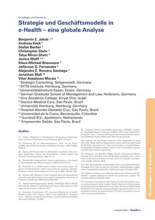 e-Health 2015 | Quellen
GrundlagenundStandards
Grundlagen und Standards
Strategie und Geschäftsmodelle in
e-Health – eine globale Analyse
Benjamin E. Jakob 1, 2
Andreas Keck 2
Stefan Becker 3
Christopher Stehr 4
Talya Miron-Shatz 5
Justus Wolff 2, 6
Klaus-Michael Braumann 7
Jefferson G. Fernandes 8
Alejandro E. Romero Santiago 9
Jonathan Mall 10
Vitor Asseituno Morais 11
1
Strategic Consulting, Seligenstadt, Germany
2
SYTE Institute, Hamburg, Germany
3
Universitätsklinikum Essen, Essen, Germany
4
German Graduate School of Management and Law, Heilbronn, Germany
5
Ono Academic College, Kiryat Ono, Israel
6
Doctive Medical Care, Sao Paulo, Brazil
7
Universität Hamburg, Hamburg, Germany
8
Hospital Alemão Oswaldo Cruz, Sao Paulo, Brazil
9
Universidad de la Costa, Barranquilla, Colombia
10
Gumbolt B.V., Apeldoorn, Netherlands
11
Empreender Saûde, Sao Paulo, Brazil
Quellen
[1]	 Craig J, Patterson V. Introduction to the practice of telemedi-
cine. Journal of Telemedicine and Telecare, 2005, 11(1):3–9.
[2] 	 Einthoven W. Le telecardiogramme. Arch Int de Physi-
ol 1906. 4 pp 132-64 translated into English Am Heart J1957. 53602–
615.615
[3] 	 Paulus, W, Romanowski, S. Telemedizin und AAL in Deutsch-
land: Geschichte, Stand und Perspektiven. Institut Arbeit und
Technik, Forschung Aktuell, 2009, 9:1-14.
[4] 	 Zundel KM. Telemedicine: history, applications, and impact
on librarianship. Bull Med Libr Assoc. 1996 Jan;84(1):71-9.
[5] 	 Sood SP, et al. Differences in public and private sector ad-
option of telemedicine: Indian case study for sectoral adoption.
Studies in Health Technology and Informatics, 2007, 130:257–268.
[6] 	 Strehle EM, Shabde N. One hundred years of telemedicine:
does this new technology have a place in paediatrics? Archives of
Disease in Childhood, 2006, 91(12):956–959.
[7] 	 World Health Organization (WHO). STRATEGY AND PLAN OF
ACTION ON eHEALTH. 51st Directing Council, 63rd session of the
Regional Committee, CD51/13; 2011.
[8] 	 European Commission (EC). Business Models for e-Health.
RAND Europe Final Report; 2010 [cited 04.08.2014]. Available
from: http://ec.europa.eu/information_society/newsroom/cf/dae/
document.cfm?doc_id=2891
[9] 	 Canada’s Health Informatics Association (COACH). Canadi-
an Telehealth Report. Ontariao: COACH; 2013 [cited 04.08.2014].
Available from: https://coachorg.com/en/resourcecentre/resour-
ces/TeleHealth-Public-FINAL-web-062713-secured.pdf
[10]	 Graham JR. Top Health Trend For 2014: Telehealth To Grow
Over 50%. What Role For Regulation?. Forbes. 2013 Jun 28th [cited
04.08.2014]. Available from: http://www.forbes.com/sites/theapo-
thecary/2013/12/28/top-health-trend-for-2014-telehealth-to-grow-
over-50-what-role-for-regulation/
[11] 	Research and Markets (R&M). Global Telemedicine Market
Outlook 2018. 2014 Mar [cited 04.08.2014]. Available from: http://
www.researchandmarkets.com/reports/2775117/global_telemedi-
cine_market_outlook_2018
[12] 	 IHS. World Market for Telehealth. 2014, Jan [cited 04.08.2014].
Available from: http://press.ihs.com/press-release/design-supply-
chain-media/global-telehealth-market-set-expand-tenfold-2018
[13]	 Deloitte. Primary care: Working differently; Telecare and Tel-
ehealth – a game changer for health and social care. London: The
Creative Studie at Deloitte, 2012.
[14]	 European Commission (EC). Action 75: Give Europeans secu-
re online access to their medical health data and achieve wides-
pread telemedicine deployment [Internet]; 2014 [cited 05.08.2014].
Available from: http://ec.europa.eu/digital-agenda/en/pillar-vii-ict-
enabled-benefits-eu-society/action-75-give-europeans-secure-
online-access-their#Article
 