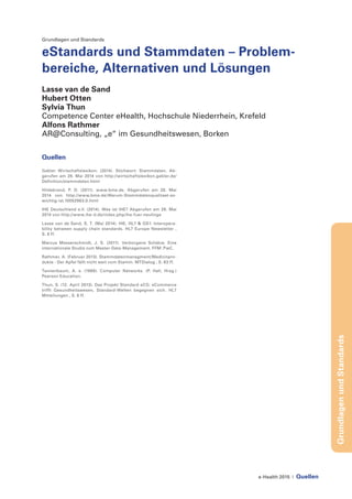 e-Health 2015 | Quellen
GrundlagenundStandards
Grundlagen und Standards
eStandards und Stammdaten – Problem-
bereiche, Alternativen und Lösungen
Lasse van de Sand
Hubert Otten
Sylvia Thun
Competence Center eHealth, Hochschule Niederrhein, Krefeld
Alfons Rathmer
AR@Consulting, „e“ im Gesundheitswesen, Borken
Quellen
Gabler Wirtschaftslexikon. (2014). Stichwort: Stammdaten. Ab-
gerufen am 28. Mai 2014 von http://wirtschaftslexikon.gabler.de/
Definition/stammdaten.html
Hildebrand, P. D. (2011). www.bme.de. Abgerufen am 28. Mai
2014 von http://www.bme.de/Warum-Stammdatenqualitaet-so-
wichtig-ist.10052963.0.html
IHE Deutschland e.V. (2014). Was ist IHE? Abgerufen am 28. Mai
2014 von http://www.ihe-d.de/index.php/ihe-fuer-neulinge
Lasse van de Sand, S. T. (Mai 2014). IHE, HL7 & GS1: Interopera-
bility between supply chain standards. HL7 Europe Newsletter ,
S. 8 ff.
Marcus Messerschmidt, J. S. (2011). Verborgene Schätze. Eine
internationale Studie zum Master-Data-Management. FFM: PwC.
Rathmer, A. (Februar 2013). Stammdatenmanagment/Medizinpro-
dukte - Der Apfel fällt nicht weit vom Stamm. MTDialog , S. 63 ff.
Tannenbaum, A. s. (1988). Computer Networks. (P. Hall, Hrsg.)
Pearson Education.
Thun, S. (12. April 2013). Das Projekt Standard eCG: eCommerce
trifft Gesundheitswesen, Standard-Welten begegnen sich. HL7
Mitteilungen , S. 6 ff.
 