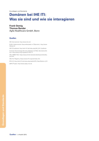 Quellen | e-Health 2015
GrundlagenundStandards
Grundlagen und Standards
Domänen bei IHE ITI:
Was sie sind und wie sie interagieren
Frank Oemig
Thomas Bender
Agfa Healthcare GmbH, Bonn
Quellen
IHE International: http://www.ihe.net
ELGA: Elektronische Gesundheitsakte in Österreich, http://www.
elga.gv.at
IHE-D Cookbook, http://wiki.hl7.de/index.php/IHE_DE_Cookbook
Common Terminology Services, Release 2 (CTS2), Normative Edi-
tion: http://www.omg.org/spec/CTS2/1.1/
OID, DIMDI FAQ: https://www.dimdi.de/static/de/klassi/oid/oidba-
sis.html
OID, HL7 Registry, https://www.hl7.org/oid/index.cfm
EFA 2.0: http://wiki.hl7.de/index.php/cdaefa:EFA_Spezifikation v2.0
eBPG Projekt, http://www.epbg-nrw.de
 