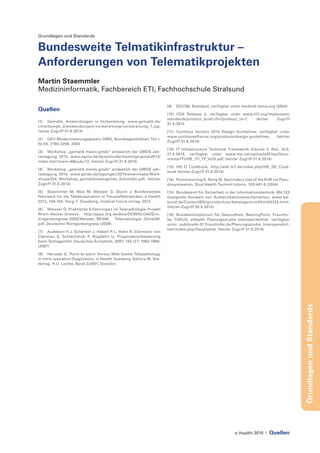 e-Health 2015 | Quellen
GrundlagenundStandards
Grundlagen und Standards
Bundesweite Telmatikinfrastruktur –
Anforderungen von Telematikprojekten
Martin Staemmler
Medizininformatik, Fachbereich ETI, Fachhochschule Stralsund
Quellen
[1]	 Gematik, Anwendungen in Vorbereitung, www.gematik.de/
cms/de/egk_2/anwendungen/vorbereitung/vorbereitung_1.jsp,
(letzer Zugriff 31.8.2014)
[2]	 GKV-Modernisierungsgesetz-GMG, Bundesgesetzblatt Teil I,
Nr.55, 2190-2258, 2003
[3]	 Workshop „gematik meets gmds“ anlässlich der GMDS Jah-
restagung 2013, www.egms.de/dynamic/de/meetings/gmds2013/
index.htm?main=6&sub=13, (letzter Zugriff 31.8.2014)
[4]	 Workshop „gematik meets gmds“ anlässlich der GMDS Jah-
restagung 2014, www.gmds.de/tagungen/2014/downloads/Work-
shops/ID4_Workshop_gematikmeetsgmds_Schmcker.pdf, (letzter
Zugriff 31.8.2014)
[5]	 Staemmler M; Walz M; Weisser G; Sturm J: Bundesweites
Netzwerk für die Telekooperation in TraumaNetzwerken, e-Health
2012, 148-154, Hsrg: F. Duesberg, medical future verlag, 2012
[6]	 Weisser G: Praktische Erfahrungen im Teleradiologie-Projekt
Rhein-Neckar-Dreieck, http://apps.drg.de/data/DOWNLOADS/ro-
entgenkongress-2009/Weisser_RK306_ Teleradiologie_22mai09.
pdf, Deutscher Röntgenkongress (2009)
[7]	 Audebert H J, Schenkel J, Haberl R L, Hahn R, Clarmann von
Clarenau S, Schlachetzki F, Bogdahn U, Prognoseverbesserung
beim Schlaganfall. Deutsches Ärzteblatt, 2007: 104 (27) 1962-1966,
(2007)
[8]	 Haroske G, Point-to-point Versus Web-based Telepathology
in Intra-operative Diagnostics, in Health Academy, Editors W. Nie-
derlag, H.U. Lemke, Band 2/2001, Dresden
[9]	 DICOM, Standard, verfügbar unter medical.nema.org (2004)
[10]	CDA Release 2, verfügbar unter www.hl7.org/implement/
standards/product_brief.cfm?product_id=7, letzter Zugriff
31.8.2014
[11]	 Continua Version 2014 Design Guidelines, verfügbar unter
www.continuaalliance.org/products/design-guidelines, (letzter
Zugriff 31.8.2014)
[12]	 IT Infrastructure Technical Framework Volume 3, Rev. 10.0,
27.9.2013, verfügbar unter www.ihe.net/uploadedFiles/Docu-
ments/ITI/IHE_ITI_TF_Vol3.pdf, (letzter Zugriff 31.8.2014)
[13]	 IHE-D Cookbook, http://wiki.hl7.de/index.php/IHE_DE_Cook-
book (letzter Zugriff 31.8.2014)
[14]	 Pommerening K, Reng M, Secondary Use of the EHR via Pseu-
donymisation, Stud Health Technol Inform, 103:441-6 (2004)
[15]	 Bundesamt für Sicherheit in der Informationstechnik. M4.133
Geeignete Auswahl von Authentikationsmechanismen, www.bsi.
bund.de/ContentBSI/grundschutz/kataloge/m/m04/m04133.html,
(letzter Zugriff 30.9.2013)
[16]	 Bundesministerium für Gesundheit, BearingPoint, Fraunho-
fer FOKUS, eHealth Planungsstudie Interoperabilität, verfügbar
unter publicwiki-01.fraunhofer.de/Planungsstudie_Interoperabili-
taet/index.php/Hauptseite, (letzter Zugriff 31.8.2014)
 