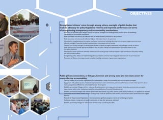 OBJECTIVES
1
Strengthened citizens‟ voice through, among others, oversight of public bodies that
leads to advocacy for policy/legislative reforms and improved performance in terms
of strengthening transparency and accountability mechanisms.
Promotion of informed public dialogue around the policies, strategies and challenges being faced in terms of establishing
transparent and accountable mechanisms
Public awareness and advocacy for effective laws on whistle blowers protection in the provinces
Public awareness and advocacy for effective Right to Information laws in the provinces
Advocacy for strengthening anti-corruption mechanism in provinces including reforming anti-corruption departments and more
effective oversight of executive bodies by parliamentary committees and civil society
Citizens'/ civil society oversight of relevant public bodies to identify strengths, weaknesses and challenges in order to inform
public discourse and provide appropriate feedback into the policy making and implementation processes related to anti-
corruption measures
Advocate for spaces and forums whereby citizens and civil society groups could participate in and contribute to the policy making
and anti-corruption efforts
Strengthening policy debate and implementing advocacy initiatives aimed at improving audit mechanisms in the provinces; and
Promotion of effective intra-departmental complaint handling mechanism in government organizations.
2
Public private connections, or linkages, between and among state and non-state actors for
more effective accountability.
Capacity building of civil society organizations for implementing a range of accountability and anti-corruption strategies
Engagement with political parties and elected representatives to seek commitments, demand performance and ask critical questions about
Establish partnerships/ linkages with (or make use of) parliamentary committees, anti-corruption bodies (e.g. provincial anti-corruption
departments) and/or other institutions meant for accountability (e.g. Provincial Ombudsman etc.)
Establish partnership/ linkages with relevant government departments (e.g. police, revenue, public works, health etc.) or regulators to establish
appropriate forums where citizens and civil society groups could ask questions, seek answers, raise concerns about performance and suggest
Reforms
Facilitating citizens in using anti-corruption mechanisms to have their grievances redressed
Establish partnership/ linkages for enforcement of Anti-money Laundering Act 2010.
 
