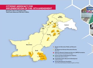 FAT
CITIZENS‟ ADVOCACY FOR
IMPLEMENTATION OFTHE 18TH AMENDMENT
December 2012 to December 2014
Total Funds Disbursed: PKR 60.07 Million
Gilgit
Baltistan
KP
Mardan
Abbottabad
Peshawar AJK Kashmir
Rawalpindi
A
Punjab
Multan
Sargodha
Faisalabad
Gujranwala
Lahore
Balochistan
Gwadar
Lasbela
Sindh
Sanghar
Mirpur Khas
Umar Kot
Tharparkar
Society for Alternative Media and Research
Punjab
Yar Muhammad Samejo Educational Society
Balochistan
Advocacy ResearchTraining and Services (ARTS) Foundation
Mirpur Khas, Umar Kot,Tharparkar and Sanghar
Centre for Peace & Development Initiatives
Peshawar,Abbottabad and Mardan
Coastal Association Research & Development
Lasbela and Gwadar
Umang Development Foundation
Lahore, Gujranwala, Rawalpindi, Faisalabad, Sargodha and Multan
 