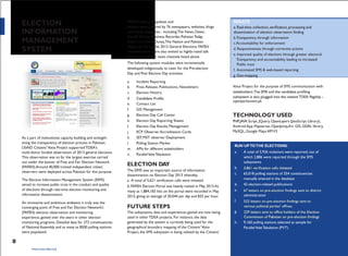 ELECTION
INFORMATION
MANAGEMENT
SYSTEM
As a part of institutional capacity building and strength-
ening the transparency of election process in Pakistan,
USAID Citizens'Voice Project supportedTDEA's
multi-donor funded observation of 2013 general elections.
This observation was so far the largest exercise carried
out under the banner of Free and Fair Election Network
(FAFEN).Around 40,000 trained independent citizen
observers were deployed across Pakistan for this purpose.
The Election Information Management System (EIMS)
aimed to increase public trust in the conduct and quality
of elections through real-time election monitoring and
information dissemination.
An innovative and ambitious endeavor, it truly was the
converging point of Free and Fair Election Network‘s
(FAFEN) election observation and monitoring
experience, gained over the years in other election
monitoring programs. Detailed data for 272 constituencies
of National Assembly and as many as 8500 polling stations
were populated.
viii
www.cvpa-tdea.org
FAFEN's election updates and
analysis were covered by 76 newspapers, websites, blogs
and online magazines - including The News, Dawn,
HeraldTribune, Business Recorder, Pakistan Today,
Dawn.com, Daily Dunya,The Nation and Pakistan
Observer during the 2013 General Elections. FAFEN
representatives were also invited to highly-rated talk
shows on all major news channels listed above.
The following system modules were incrementally
developed indigenously to cater for the Pre-election
Day and Post Election Day activities:
a. Incident Reporting
b. Press Release, Publications, Newsletters
c. Election History
d.
e. Contact List
f. GIS Management
g. Election Day Call Center
h. Election Day Reporting Sheets
I. Election Day Results Management
j. ECP Observer Accreditation Cards
k. SST,MST observer Deployment
l. Polling Station Marker
m. APIs for different stakeholders
n. ParallelVoteTabulation
ELECTION DAY
The EIMS was an important source of information
dissemination on Election Day 2013 whereby;
a. A total of 5,621 verification calls were initiated
b. FAFEN Election Portal was heavily visited in May 2013.As
many as 1,884,183 hits on the portal were recorded in May
2013, giving an average of 20,044 per day and 835 per hour.
FUTURE STEPS
The subsystems, data and experiences gained are now being
used in other TDEA projects. For instance, the data
generated by the system is currently being used for the
geographical boundary mapping of the Citizens‘Voice
Project, the SMS subsystem is being utilized by the Citizens‘
RESULTS
b.Transparency through information
c.Accountability for enforcement
d. Responsiveness through corrective actions
e. Improved quality of elections through greater electoral
Transparency and accountability leading to increased
Public trust
f. Automated SMS & web-based reporting
g. Geo-mapping
Voice Project for the purpose of SMS communication with
openparliament.pk
TECHNOLOGY USED
PHP,JAVA Script, JQuery, OpenLayers (JavaScript Library),
Android App, Mapserver, OpenJump,Arc GIS, GDAL library,
MySQL, Google Maps APIV3
RUN UPTOTHE ELECTIONS:
a. A total of 5,926 violations were reported, out of
which 2,886 were reported through the SMS
subsystems
b.
c. 65,018 polling stations of 254 constituencies
manually entered in the database
d. 42 election-related publications
e.
administration
f.
g.
h. 9,160 polling stations selected as sample for
ParallelVoteTabulation (PVT)
 