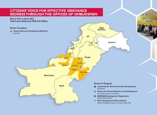 FAT
CITIZENS‟VOICE FOR EFFECTIVE GRIEVANCE
REDRESSTHROUGHTHE OFFICES OF OMBUDSMEN
March 2014 to April 2015
Total Funds Disbursed: PKR 6.93 Million
Grants Complete
Human Resource Development Network
Islamabad
Gilgit
Baltistan
KP
AJK Kashmir
Islamabad
A
Sherani
Zhob Layyah Punjab
Quetta
Balochistan
Loralai
Muzaffargarh
D.G. Khan
Multan
Rajanpur
Bahawalpur
Sindh
Grants In Progress
Leadership for Environment And Development
Nationwide
Society for Human Assistance and Development
Loralai, Zhob, Sherani and Quetta
DAMAAN Development Organization
Multan and Bahawalpur
Rural Development Policy Initiative
Layyah, Muzaffargarh, Rajanpur and Dera Ghazi Khan
 