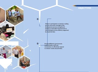 OBJECTIVES
1
Citizens‟ participation in decision making
process and active oversight of the
development process strengthened
leading to noticeable improvements in
the municipal services delivery supported
by empirical data.
2
Provincial/District governments
institutionalize tools and
mechanisms to effectively respond
to citizens‟ needs and priorities.
 