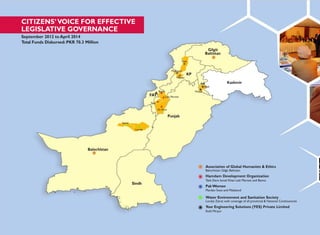 FAT
CITIZENS‟VOICE FOR EFFECTIVE
LEGISLATIVE GOVERNANCE
September 2012 to April 2014
Total Funds Disbursed: PKR 70.3 Million
Gilgit
Baltistan
Swat
Malakand
KP
Mardan
AJK Kashmir
Kotli
A
Bannu
Laki Marwat
Mirpur
Tank
D.I.Khan
Punjab
Ziarat
Loralai
Balochistan
Sindh
Association of Global Humanists & Ethics
Balochistan Gilgit Baltistan
Hamdam Development Organization
Tank Dera Ismail Khan Laki Marwat and Bannu
PakWomen
Mardan Swat and Malakand
Water Environment and Sanitation Society
Loralai Ziarat with coverage of all provincial & National Contituencies
Your Engineering Solutions (YES) Private Limited
Kotli Mirpur
 