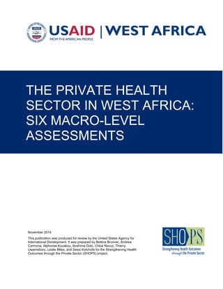 THE PRIVATE HEALTH
SECTOR IN WEST AFRICA:
SIX MACRO-LEVEL
ASSESSMENTS
November 2014
This publication was produced for review by the United States Agency for
International Development. It was prepared by Bettina Brunner, Andrew
Carmona, Alphonse Kouakou, Ibrahima Dolo, Chloé Revuz, Thierry
Uwamahoro, Leslie Miles, and Sessi Kotchofa for the Strengthening Health
Outcomes through the Private Sector (SHOPS) project.
 