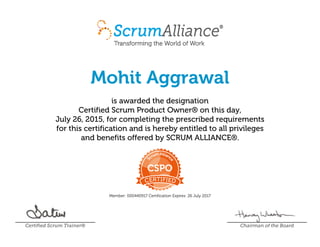 Mohit Aggrawal
is awarded the designation
Certified Scrum Product Owner® on this day,
July 26, 2015, for completing the prescribed requirements
for this certification and is hereby entitled to all privileges
and benefits offered by SCRUM ALLIANCE®.
Member: 000440917 Certification Expires: 26 July 2017
Certified Scrum Trainer® Chairman of the Board
 