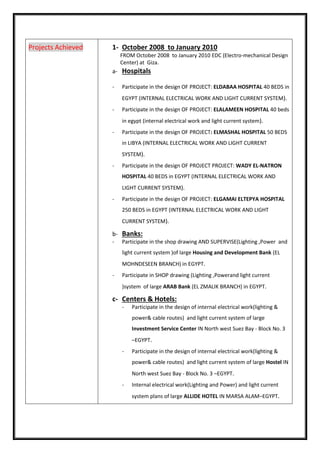 1- October 2008 to January 2010
FROM October 2008 to January 2010 EDC (Electro-mechanical Design
Center) at Giza.
a- Hospitals
- Participate in the design OF PROJECT: ELDABAA HOSPITAL 40 BEDS in
EGYPT (INTERNAL ELECTRICAL WORK AND LIGHT CURRENT SYSTEM).
- Participate in the design OF PROJECT: ELALAMEEN HOSPITAL 40 beds
in egypt (internal electrical work and light current system).
- Participate in the design OF PROJECT: ELMASHAL HOSPITAL 50 BEDS
in LIBYA (INTERNAL ELECTRICAL WORK AND LIGHT CURRENT
SYSTEM).
- Participate in the design OF PROJECT PROJECT: WADY EL-NATRON
HOSPITAL 40 BEDS in EGYPT (INTERNAL ELECTRICAL WORK AND
LIGHT CURRENT SYSTEM).
- Participate in the design OF PROJECT: ELGAMAI ELTEPYA HOSPITAL
250 BEDS in EGYPT (INTERNAL ELECTRICAL WORK AND LIGHT
CURRENT SYSTEM).
b- Banks:
- Participate in the shop drawing AND SUPERVISE(Lighting ,Power and
light current system )of large Housing and Development Bank (EL
MOHNDESEEN BRANCH) in EGYPT.
- Participate in SHOP drawing (Lighting ,Powerand light current
)system of large ARAB Bank (EL ZMALIK BRANCH) in EGYPT.
c- Centers & Hotels:
- Participate in the design of internal electrical work(lighting &
power& cable routes) and light current system of large
Investment Service Center IN North west Suez Bay - Block No. 3
–EGYPT.
- Participate in the design of internal electrical work(lighting &
power& cable routes) and light current system of large Hostel IN
North west Suez Bay - Block No. 3 –EGYPT.
- Internal electrical work(Lighting and Power) and light current
system plans of large ALLIDE HOTEL IN MARSA ALAM–EGYPT.
Projects Achieved
 