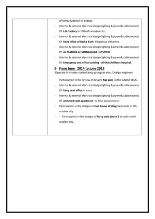 of Mersa Matrouh in eygept.
- Internal & external electrical design(lighting & power& cable routes)
Of L.G. factory in 10th of ramadan city .
- Internal & external electrical design(lighting & power& cable routes)
Of head office of Barka Bank Eltagamua elkhames.
- Internal & external electrical design(lighting & power& cable routes)
Of AL MADINA AL MONAWARA HOSPITAL.
- Internal & external electrical design(lighting & power& cable routes)
Of Emergency and office building - Al Kharj Millatry hospital.
5- From June 2014 to june 2015
Operate in shaker consultancy group as elec. Design engineer
- Participation in the review of designs flag pole in the GADAA (KSA).
- Internal & external electrical design(lighting & power& cable routes)
Of hany saad office in cairo .
- Internal & external electrical design(lighting & power& cable routes)
Of ahmmed talat apartment in four season hotel.
- Participation in the designs of club house of allegria at sodic in 6th
october city.
- - Participation in the designs of forty west phase 2 at sodic in 6th
october city.
 