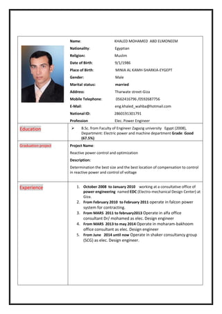 Name: KHALED MOHAMED ABD ELMONEEM
Nationality: Egyptian
Religion: Muslim
Date of Birth: 9/1/1986
Place of Birth: MINIA AL KAMH-SHARKIA-EYGEPT
Gender: Male
Marital status: married
Address: Tharwate street-Giza
Mobile Telephone: 0562416796 /0592687756
E-Mail: eng.khaled_wahba@hotmail.com
National ID: 2860191301791
Profession Elec. Power Engineer
 B.Sc. from Faculty of Engineer Zagazig university Egypt (2008),
Department: Electric power and machine department Grade: Good
(67.5%)
Education
Project Name:
Reactive power control and optimization
Description:
Determination the best size and the best location of compensation to control
in reactive power and control of voltage
Graduation project
1. October 2008 to January 2010 working at a consultative office of
power engineering named EDC (Electro-mechanical Design Center) at
Giza.
2. From February 2010 to February 2011 operate in falcon power
system for contracting.
3. From MARS 2011 to february2013 Operate in alfa office
consultant Dr/ mohamed as elec. Design engineer
4. From MARS 2013 to may 2014 Operate in moharam-bakhoom
office consultant as elec. Design engineer
5. From June 2014 until now Operate in shaker consultancy group
(SCG) as elec. Design engineer.
Experience
 