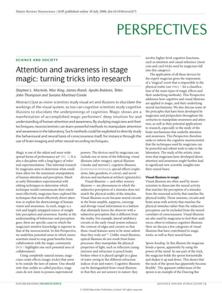 Magic is one of the oldest and most wide­
spread forms of performance art1
(FIG. 1). It is
also a discipline with a long legacy of infor­
mal experimentation. This informal research
by magicians aims to determine what condi­
tions allow for the maximum manipulation
of human attention and perception. Much
as early filmmakers experimented with
editing techniques to determine which
technique would communicate their intent
most effectively, magicians have explored the
techniques that most effectively divert atten­
tion or exploit the shortcomings of human
vision and awareness. As such, magic is a
rich and largely untapped source of insight
into perception and awareness. Insofar as the
understanding of behaviour and perception
goes, there are specific cases in which the
magician’s intuitive knowledge is superior to
that of the neuroscientist. In this Perspective,
we underline potential areas in which neuro­
scientists stand to reap great benefits from
collaboration with the magic community
(BOX 1 highlights one such potential area of
collaboration).
Using completely natural means, magi­
cians create effects (magic tricks) that seem
to be outside the laws of nature. One should
note that, unlike so­called psychics, magi­
cians do not claim to possess supernatural
powers. The devices used by magicians can
include one or more of the following: visual
illusions (after­images), optical illusions
(‘smoke and mirrors’), cognitive illusions
(inattentional blindness), special effects (explo­
sions, fake gunshots, et cetera), and secret
devices and mechanical artifacts (gimmicks).
Visual illusions — and other sensory
illusions — are phenomena in which the
subjective perception of a stimulus does not
match the physical reality of the stimulus.
Visual illusions occur because neural circuits
in the brain amplify, suppress, converge
and diverge visual information in a fashion
that ultimately leaves the observer with a
subjective perception that is different from
the reality. For example, lateral inhibitory
circuits in the early visual system enhance
the contrast of edges and corners so that
these visual features seem to be more salient
than they truly are2–6
. Unlike visual illusions,
optical illusions do not result from brain
processes: they manipulate the physical
properties of light, such as reflection (using
mirrors) and refraction (a pencil looks
broken when it is placed upright in a glass
of water owing to the different refraction
indices of air and water). Cognitive illusions
can be distinguished from visual illusions
in that they are not sensory in nature: they
involve higher­level cognitive functions,
such as attention and causal inference (most
coin and card tricks used by magicians fall
into this category).
The application of all these devices by
the expert magician gives the impression
of a ‘magical’ event that is impossible in the
physical realm (see TABLE 1 for a classifica­
tion of the main types of magic effects and
their underlying methods). This Perspective
addresses how cognitive and visual illusions
are applied in magic, and their underlying
neural mechanisms. We also discuss some of
the principles that have been developed by
magicians and pickpockets throughout the
centuries to manipulate awareness and atten­
tion, as well as their potential applications
to research, especially in the study of the
brain mechanisms that underlie attention
and awareness. This Perspective therefore
seeks to inform the cognitive neuroscientist
that the techniques used by magicians can
be powerful and robust tools to take to the
laboratory. The study of the artistic intui­
tions that magicians have developed about
attention and awareness might further lead
to significant new scientific insights into
their neural bases.
Visual illusions in magic
Visual illusions are often used by neuro­
scientists to dissociate the neural activity
that matches the perception of a stimulus
from the neuronal activity that matches the
physical reality. Those neurons, circuits and
brain areas with activity that matches the
physical stimulus rather than the subjective
perception can be excluded from the neural
correlates of consciousness. Visual illusions
are also used by magicians to fool their audi­
ences, often to enhance cognitive illusions.
Here we discuss a few categories of visual
illusions that have contributed to magic
tricks, as well as their neural bases.
Spoon bending. In this illusion the magician
bends a spoon, apparently by using the
power of the mind. In one part of the trick,
the magician holds the spoon horizontally
and shakes it up and down. This shows that
the neck of the spoon has apparently become
flexible7
. The apparent rubberiness of the
spoon is an example of the Dancing Bar
Science and Society
Attention and awareness in stage
magic: turning tricks into research
Stephen L. Macknik, Mac King, James Randi, Apollo Robbins, Teller,
John Thompson and Susana Martinez-Conde
Abstract | Just as vision scientists study visual art and illusions to elucidate the
workings of the visual system, so too can cognitive scientists study cognitive
illusions to elucidate the underpinnings of cognition. Magic shows are a
manifestation of accomplished magic performers’ deep intuition for and
understandingofhumanattentionandawareness.Bystudyingmagiciansandtheir
techniques, neuroscientists can learn powerful methods to manipulate attention
andawarenessinthelaboratory.Suchmethodscouldbeexploitedtodirectlystudy
the behavioural and neural basis of consciousness itself, for instance through the
use of brain imaging and other neural recording techniques.
nATUre reVIeWs | neuroscience ADVAnCe OnlIne PUBlICATIOn | 1
PerSPectiveS
Nature Reviews Neuroscience | AOP, published online 30 July 2008; doi:10.1038/nrn2473
 