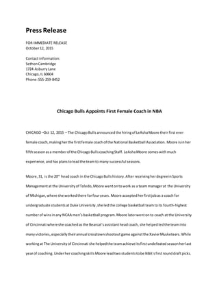Press Release
FOR IMMEDIATE RELEASE
October12, 2015
Contact information:
SethonCambridge
1724 AsburryLane
Chicago,IL 60604
Phone:555-259-8452
Chicago Bulls Appoints First Female Coach in NBA
CHICAGO–Oct 12, 2015 – The ChicagoBulls announcedthe hiringof LeAshaMoore their firstever
female coach,makingherthe firstfemale coachof the National Basketball Association. Moore isinher
fifthseasonasa memberof the ChicagoBullscoachingStaff. LeAshaMoore comeswithmuch
experience,andhasplanstoleadthe teamto many successful seasons.
Moore,31, is the 20th
headcoach in the ChicagoBulls history.AfterreceivingherdegreeinSports
Managementat the Universityof Toledo,Moore wentontowork as a teammanagerat the University
of Michigan,where she workedthere forfouryears. Moore acceptedherfirstjobas a coach for
undergraduate studentsatDuke University,she ledthe college basketball teamtoits fourth-highest
numberof winsinany NCAA men’sbasketball program.Moore laterwentonto coach at the University
of Cincinnati whereshe coachedasthe Bearcat’sassistantheadcoach, she helpedledthe teaminto
manyvictories,especiallytheirannual crosstownshootout game againstthe XavierMusketeers. While
workingat The Universityof Cincinnati she helpedthe teamachieveitsfirstundefeatedseasonherlast
yearof coaching. Underher coachingskillsMoore leadtwostudentstobe NBA’sfirstrounddraftpicks.
 